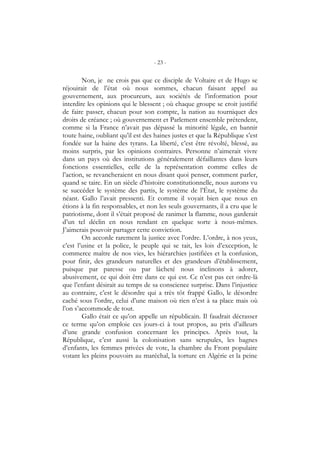 - 23 -
Non, je ne crois pas que ce disciple de Voltaire et de Hugo se
réjouirait de l’état où nous sommes, chacun faisant appel au
gouvernement, aux procureurs, aux sociétés de l’information pour
interdire les opinions qui le blessent ; où chaque groupe se croit justifié
de faire passer, chacun pour son compte, la nation au tourniquet des
droits de créance ; où gouvernement et Parlement ensemble prétendent,
comme si la France n’avait pas dépassé la minorité légale, en bannir
toute haine, oubliant qu’il est des haines justes et que la République s’est
fondée sur la haine des tyrans. La liberté, c’est être révolté, blessé, au
moins surpris, par les opinions contraires. Personne n’aimerait vivre
dans un pays où des institutions généralement défaillantes dans leurs
fonctions essentielles, celle de la représentation comme celles de
l’action, se revancheraient en nous disant quoi penser, comment parler,
quand se taire. En un siècle d’histoire constitutionnelle, nous aurons vu
se succéder le système des partis, le système de l’État, le système du
néant. Gallo l’avait pressenti. Et comme il voyait bien que nous en
étions à la fin responsables, et non les seuls gouvernants, il a cru que le
patriotisme, dont il s’était proposé de ranimer la flamme, nous garderait
d’un tel déclin en nous rendant en quelque sorte à nous-mêmes.
J’aimerais pouvoir partager cette conviction.
On accorde rarement la justice avec l’ordre. L’ordre, à nos yeux,
c’est l’usine et la police, le peuple qui se tait, les lois d’exception, le
commerce maître de nos vies, les hiérarchies justifiées et la confusion,
pour finir, des grandeurs naturelles et des grandeurs d’établissement,
puisque par paresse ou par lâcheté nous inclinons à adorer,
abusivement, ce qui doit être dans ce qui est. Ce n’est pas cet ordre-là
que l’enfant désirait au temps de sa conscience surprise. Dans l’injustice
au contraire, c’est le désordre qui a très tôt frappé Gallo, le désordre
caché sous l’ordre, celui d’une maison où rien n’est à sa place mais où
l’on s’accommode de tout.
Gallo était ce qu’on appelle un républicain. Il faudrait décrasser
ce terme qu’on emploie ces jours-ci à tout propos, au prix d’ailleurs
d’une grande confusion concernant les principes. Après tout, la
République, c’est aussi la colonisation sans scrupules, les bagnes
d’enfants, les femmes privées de vote, la chambre du Front populaire
votant les pleins pouvoirs au maréchal, la torture en Algérie et la peine
 