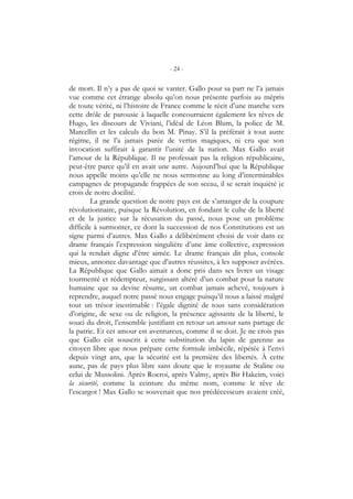 - 24 -
de mort. Il n’y a pas de quoi se vanter. Gallo pour sa part ne l’a jamais
vue comme cet étrange absolu qu’on nous présente parfois au mépris
de toute vérité, ni l’histoire de France comme le récit d’une marche vers
cette drôle de parousie à laquelle concourraient également les rêves de
Hugo, les discours de Viviani, l’idéal de Léon Blum, la police de M.
Marcellin et les calculs du bon M. Pinay. S’il la préférait à tout autre
régime, il ne l’a jamais parée de vertus magiques, ni cru que son
invocation suffirait à garantir l’unité de la nation. Max Gallo avait
l’amour de la République. Il ne professait pas la religion républicaine,
peut-être parce qu’il en avait une autre. Aujourd’hui que la République
nous appelle moins qu’elle ne nous sermonne au long d’interminables
campagnes de propagande frappées de son sceau, il se serait inquiété je
crois de notre docilité.
La grande question de notre pays est de s’arranger de la coupure
révolutionnaire, puisque la Révolution, en fondant le culte de la liberté
et de la justice sur la récusation du passé, nous pose un problème
difficile à surmonter, ce dont la succession de nos Constitutions est un
signe parmi d’autres. Max Gallo a délibérément choisi de voir dans ce
drame français l’expression singulière d’une âme collective, expression
qui la rendait digne d’être aimée. Le drame français dit plus, console
mieux, annonce davantage que d’autres réussites, à les supposer avérées.
La République que Gallo aimait a donc pris dans ses livres un visage
tourmenté et rédempteur, surgissant altéré d’un combat pour la nature
humaine que sa devise résume, un combat jamais achevé, toujours à
reprendre, auquel notre passé nous engage puisqu’il nous a laissé malgré
tout un trésor inestimable : l’égale dignité de tous sans considération
d’origine, de sexe ou de religion, la présence agissante de la liberté, le
souci du droit, l’ensemble justifiant en retour un amour sans partage de
la patrie. Et cet amour est aventureux, comme il se doit. Je ne crois pas
que Gallo eût souscrit à cette substitution du lapin de garenne au
citoyen libre que nous prépare cette formule imbécile, répétée à l’envi
depuis vingt ans, que la sécurité est la première des libertés. À cette
aune, pas de pays plus libre sans doute que le royaume de Staline ou
celui de Mussolini. Après Rocroi, après Valmy, après Bir Hakeim, voici
la sécurité, comme la ceinture du même nom, comme le rêve de
l’escargot ! Max Gallo se souvenait que nos prédécesseurs avaient créé,
 