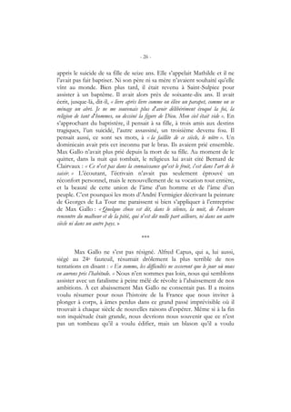 - 26 -
appris le suicide de sa fille de seize ans. Elle s’appelait Mathilde et il ne
l’avait pas fait baptiser. Ni son père ni sa mère n’avaient souhaité qu’elle
vînt au monde. Bien plus tard, il était revenu à Saint-Sulpice pour
assister à un baptême. Il avait alors près de soixante-dix ans. Il avait
écrit, jusque-là, dit-il, « livre après livre comme on élève un parapet, comme on se
ménage un abri. Je ne me souvenais plus d’avoir délibérément évoqué la foi, la
religion de tant d’hommes, ou dessiné la figure de Dieu. Mon ciel était vide ». En
s’approchant du baptistère, il pensait à sa fille, à trois amis aux destins
tragiques, l’un suicidé, l’autre assassiné, un troisième devenu fou. Il
pensait aussi, ce sont ses mots, à « la faillite de ce siècle, le nôtre ». Un
dominicain avait pris cet inconnu par le bras. Ils avaient prié ensemble.
Max Gallo n’avait plus prié depuis la mort de sa fille. Au moment de le
quitter, dans la nuit qui tombait, le religieux lui avait cité Bernard de
Clairvaux : « Ce n’est pas dans la connaissance qu’est le fruit, c’est dans l’art de le
saisir. » L’écoutant, l’écrivain n’avait pas seulement éprouvé un
réconfort personnel, mais le renouvellement de sa vocation tout entière,
et la beauté de cette union de l’âme d’un homme et de l’âme d’un
peuple. C’est pourquoi les mots d’André Fermigier décrivant la peinture
de Georges de La Tour me paraissent si bien s’appliquer à l’entreprise
de Max Gallo : « Quelque chose est dit, dans le silence, la nuit, de l’obscure
rencontre du malheur et de la pitié, qui n’est dit nulle part ailleurs, ni dans un autre
siècle ni dans un autre pays. »
***
Max Gallo ne s’est pas résigné. Alfred Capus, qui a, lui aussi,
siégé au 24e fauteuil, résumait drôlement la plus terrible de nos
tentations en disant : « En somme, les difficultés ne cesseront que le jour où nous
en aurons pris l’habitude. » Nous n’en sommes pas loin, nous qui semblons
assister avec un fatalisme à peine mêlé de révolte à l’abaissement de nos
ambitions. À cet abaissement Max Gallo ne consentait pas. Il a moins
voulu résumer pour nous l’histoire de la France que nous inviter à
plonger à corps, à âmes perdus dans ce grand passé imprévisible où il
trouvait à chaque siècle de nouvelles raisons d’espérer. Même si à la fin
son inquiétude était grande, nous devrions nous souvenir que ce n’est
pas un tombeau qu’il a voulu édifier, mais un blason qu’il a voulu
 