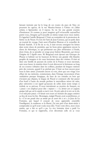 - 28 -
laissant instruire par lui le long de ces routes du pays de Nice où
poussent les agaves, de la rue Maurice-Sureau à Cimiez où j’allais
enfant, à Spéracèdes où il repose. Sa vie fut une grande journée
d’instituteur. Et comme je peux imaginer qu’il m’accueille aujourd’hui
parmi vous, j’imagine qu’il accueille en même temps mon vieux maître.
Il s’appelait Camille Bergeaud. C’était un normalien de la promotion de
Sartre ou de Nizan. Il avait été l’ami de Jean Cocteau, qui en parle dans
un journal de voyage, l’ami aussi d’Isadora Duncan et le conseiller de
Kemal Atatürk. À la fin de sa vie, il était revenu enseigner les lettres
dans notre classe de première, que les bons pères appelaient encore la
classe de rhétorique, ce qui permettait aux plus réfractaires à l’étude,
dont j’étais, de se prendre en songe pour Isidore Beautrelet, qui résout
l’énigme de l’Aiguille creuse. M. Bergeaud avait épousé une Grecque du
Phanar et habitait sur les hauteurs de Sèvres une grande villa blanche
peuplée de tanagras et de vases lacrymaux dans des vitrines. Il était né
dans une famille de paysans du centre de la France et nous racontait,
sans nous lasser, la manière dont il avait découvert la littérature au long
de ses courses solitaires dans les collines, pendant de longues stations
près des torrents, quand il ne pêchait pas. C’était un bon moyen pour
nous la faire aimer. J’entends encore sa voix, alors que son visage s’est
effacé de ma mémoire, commentant, dans l’étrange mouvement d’une
ondulation presque liturgique, du haut de ces estrades en bois qui
n’avaient pas disparu, la langue de Pascal et comment elle fait passer
d’un bord à l’autre du monde profane le merveilleux trésor du salut,
plus subversive à cet égard qu’aucune de celles dont notre temps si
crédule ne se prévaut. Il nous introduisait au mystère du français, où
« jamais » est employé pour dire « toujours » : « Le dernier acte est sanglant,
quelque belle que soit la comédie en tout le reste. On jette enfin de la terre sur la tête,
et en voilà pour jamais. » Il faisait son cours en récitant des pages entières
au lieu de nous les lire. Montaigne, malgré Pascal, avait sa préférence, et
le « C’est une grande chose au monde que de savoir être à soi », et Jean de La
Fontaine, par lequel il essayait de nous apprendre ensemble
l’intelligence, la tendresse et la liberté. J’ai mis près d’un demi-siècle à
comprendre ce qu’il avait voulu nous dire. Voici votre élève, mon vieux
maître, qui a fait ce qu’il a pu. La rive lointaine dont a parlé La
Fontaine, et qui se rapproche, c’est désormais celle où je vous
 