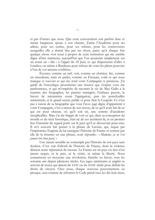 - 7 -
et par d’autres que nous. Que cette conversation soit parfois dure et
même hargneuse ajoute à son charme. J’aime l’Académie pour ses
admis, pour ses exclus, pour ses refusés, pour les controverses
auxquelles elle a donné lieu par ses choix, parce qu’à chaque fois
quelque chose s’est noué à propos de cette institution qui me semble
digne d’être maintenu, aujourd’hui que l’on ajouterait simplement sur
un écran un « like » à l’appel du 18 Juin, ce qui dispenserait d’aller à
Londres, ou même à Bordeaux pour refuser de voter les pleins pouvoirs
à l’un de vos anciens confrères.
Écouter, comme un juif, voir, comme un chrétien, lire, comme
un musulman, mais en parler, comme un Français, voilà ce qui nous
manque si souvent et qui me rend votre Compagnie si précieuse. J’ai
gardé de l’encyclique proustienne une réserve que j’espère vous me
pardonnerez, et qui m’empêche de raconter la vie de Max Gallo à la
manière des biographes, les parents immigrés, l’enfance pauvre, le
brevet de mécanicien avant l’agrégation, puis les portefeuilles
ministériels, et le grand succès public et pour finir la Coupole. Ce n’est
pas à raison de sa biographie que vous l’avez jugé digne d’appartenir à
votre Compagnie, c’est à raison de son œuvre, de ce qu’il avait fait de ce
qui est pour chacun, où qu’il soit né, une somme d’accidents
inexplicables. Mais j’ai été frappé de voir ce qui, dans sa conception du
monde et du récit historique, était né de ces accidents-là, et en premier
lieu l’intensité du regard porté sur le pays qu’il se découvrait pour sien.
Il m’a souvent fait penser à la phrase de Lavisse, qui, requis par
l’impératrice Eugénie de lui enseigner l’histoire de France et sommé par
elle de la résumer en une phrase, avait répondu : « Madame, ça ne s’est
jamais très bien passé. »
Une nature sensible ne contemple pas l’histoire de son pays sans
douleur. C’est vrai d’abord de l’histoire de France, dont la violence
dément notre réputation de mesure. La France est un pays où rien n’est
jamais acquis, ni la paix, ni la vérité, ni même la liberté. Nous
connaissons en moyenne une révolution, franche ou larvée, tous les
soixante ans depuis plusieurs siècles. Les juges américains et anglais se
servent de textes qui datent du XVIIe ou du XVIIIe siècle pour définir les
droits du citoyen. Chez nous, chaque nouveau gouvernement ou
presque, non content de réformer le Code pénal tous les dix-huit mois,
 