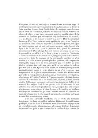 - 9 -
Une partie décisive se joue déjà au travers de ces premières pages. Il
contemple Mussolini de l’avènement à la chute, finissant par le décrire à
Salo, au milieu des cris d’une famille latine, des intrigues, des calomnies
et des bruits de l’accordéon, surveillé par des nazis qui eux restent d’un
silence de glace, et ces pages semblent animées, au-delà même de la
question du fascisme, par une sorte de dégoût du monde du pouvoir,
« où la débauche et les honneurs se mêlent à la mort ». Déjà le romancier
l’emporte. Un Céline, mais retenu et républicain, perce sous l’historien
de profession. Il ne sème pas de points d’exclamation partout. Il n’a pas
de petite musique qui lui soit entièrement propre ; mais il passe à la
ligne à la fin du livre, pour la première fois, quand les partisans
reconnaissent le Duce allongé dans son camion, un casque sur les yeux,
feignant d’être un soldat ivre. Sa thèse avait eu pour titre : « Contribution
à l’étude des méthodes et des résultats de la propagande fasciste dans l’immédiat
avant-guerre ». Voilà le moment où la propagande s’achève, et c’est
comme si la vérité avait un pouvoir plus fort qu’on ne croit, un pouvoir
irréfragable, auquel nous ne nous dérobons que sous l’effet de cette
illusion qui nous fait croire que parce qu’il est plus visible, le mal est
plus fort que le bien. Quoi qu’ils en disent, les hommes politiques sont
particulièrement sujets à cette illusion-là, et c’est pourquoi leur
fréquentation est le plus souvent décevante, comme Max Gallo n’allait
pas tarder à s’en apercevoir. En attendant, il poursuit son investigation,
s’intéressant à l’Affaire d’Éthiopie, à l’Espagne franquiste, à la Nuit des longs
couteaux. À ce moment de sa vie intellectuelle, le passé, comme dans la
matière de Bretagne, appartient entièrement au domaine du diable, là où
trouvent leur origine l’exil de ses parents et le déracinement de son
enfance. Il se fera donc le prophète du passé, non pas dans une optique
réactionnaire, mais pris par le désir de rompre le sortilège du malheur
historique en discernant ce qui dans l’histoire ressortit au contraire au
salut, dans l’acception la plus large de ce terme. La sensibilité qu’il avait
formée dans son enfance l’y aidera.
C’est une sensibilité multiforme où se révèle une humanité
frémissante, on dirait aujourd’hui inclusive. Gallo avait des préférences
politiques, tous ses livres le montrent. Mais les historiens engagés sont
en général insensibles à la douleur des adversaires, d’ailleurs disparus et
inconnus d’eux, qu’ils se sont donnés dans le confort de leur cabinet. Ils
 