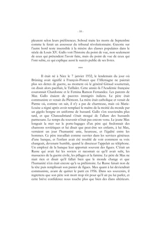 - 10 -
pleurent selon leurs préférences. Soboul traite les morts de Septembre
comme le ferait un assesseur du tribunal révolutionnaire. Gaxotte sur
l’autre bord reste insensible à la misère des classes populaires dans le
siècle de Louis XV. Gallo voit l’histoire du point de vue, non seulement
de ceux qui prétendent l’avoir faite, mais du point de vue de ceux qui
l’ont subie, ce qui explique aussi le succès public de ses livres.
***
Il était né à Nice le 7 janvier 1932, le lendemain du jour où
Brüning avait signifié à François-Poncet que l’Allemagne ne paierait
plus ses dettes de guerre, au moment où le général Giraud soumettait,
on disait alors pacifiait, le Tafilalet. Cette année-là l’Académie française
couronnait Chardonne et le Femina Ramon Fernandez. Les parents de
Max Gallo étaient de pauvres immigrés italiens. Le père était
communiste et venait du Piémont. La mère était catholique et venait de
Parme où, comme on sait, il n’y a pas de chartreuse, mais où Marie-
Louise a régné après avoir remplacé le maître de la moitié du monde par
un gigolo borgne en uniforme de hussard. Gallo s’en souviendra plus
tard, et que Chateaubriand s’était moqué de l’allure des hussards
parmesans. Le temps du souvenir n’était pas encore venu. Le jeune Max
longeait la mer sur le porte-bagages d’un père qui fredonnait des
chansons soviétiques et lui disait que peut-être ses enfants, à lui Max,
verraient un jour l’humanité unie, heureuse, et l’égalité entre les
hommes. Ce père travaillait comme ouvrier dans les services généraux
d’une banque, et l’enfant avait été troublé de voir comment sa voix
changeait, devenant humble, quand le directeur l’appelait au téléphone.
Un employé de la banque leur apportait souvent des figues. C’était un
Russe qui avait fui les soviets et racontait ce qu’il avait subi, les
massacres de la guerre civile, les pillages et la famine. Le père de Max ne
niait rien et disait qu’il fallait bien que le monde change et que
l’humanité n’en était encore qu’à sa préhistoire. Le Russe faisait non de
la tête puis remplissait son panier de figues. Max quant à lui deviendrait
communiste, avant de quitter le parti en 1956. Dans ses souvenirs, il
regrettera que son père soit mort trop tôt pour qu’il ait pu lui parler, et
cette brève confidence nous touche plus que bien des élans ultérieurs.
 
