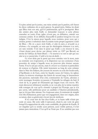 - 11 -
Un père animé par la justice, une mère animée par le pardon, tels furent
les dieux ordinaires de ce petit garçon. Sa grand-mère, Italina, lui disait
que Dieu était son ami, qu’il le pardonnerait, qu’il le protégerait. Bien
des années plus tard, Gallo se demandait toujours si cette phrase
entendue au sortir d’une église n’avait pas, en définitive, orienté son
existence entière. Il est difficile d’accueillir le pardon lorsqu’on s’en sait
indigne. C’est la raison pour laquelle nous sommes, pour ceux qui y
croient, portés à substituer dans la crainte notre propre jugement à celui
de Dieu. « Ma vie a passé, écrit Gallo, et selon les jours, je m’accable ou je
m’absous. » Le scrupule, au sens que les théologiens donnent à ce mot,
est sans remède. C’est dans le passé que Gallo a cru trouver le sien,
s’étant donné pour devise une phrase écrite en 1207 par Ricord, un
moine de l’abbaye de Saint-Denis : « Ne meurent et ne vont en enfer que ceux
dont on ne se souvient plus. L’oubli est la ruse du diable. »
Ce n’est donc pas le passé qui nous entraîne vers la mort, mais
au contraire son évaporation, et la dispersion sur nos existences d’une
poussière de temps à laquelle nous ne pouvons plus donner aucune
forme. Il ne le sait pas encore, mais il a trouvé sa vocation si particulière
de conteur et d’apôtre. Elle mûrit lentement au long de cette enfance
dans le Nice des Italiens, des joueurs de mourre au coin des boulevards,
d’Apollinaire et de Gary, entre les façades russes de Cimiez, les églises
latines, la tristesse céramique des hôtels de second rang, le bruissement
des passions, nationales d’un côté, communistes de l’autre, adossées à
cette montagne frontière où passent à Vintimille les réfugiés du Sud. Il
vient de là, ce grand air d’humanité qui baigne toute son œuvre. M’y
étant découvert infiniment sensible, je ne vois plus de la même manière
telle consigne de vote qu’il a donnée à propos de l’Europe, que je n’ai
pas suivie, telle préférence pour un candidat à l’élection présidentielle,
que je n’ai pas faite mienne. En s’exposant ainsi, il continuait de remplir
son rôle d’éducateur, parce que son engagement, dans son origine, dans
sa nature, dans sa générosité, n’avait rien de médiocre.
Il n’y avait rien de bas chez Gallo, et sa haute taille n’était pas
seule en cause. De cette taille il éprouvait, disait-il, une sorte de gêne
lorsqu’il la rapprochait de celle, toute semblable, du général de Gaulle. Il
est singulier qu’à se rendre aussi présent, aussi visible partout, il n’ait
jamais paru immodeste. C’est qu’il ne l’était pas. Il ne semblait pas non
 