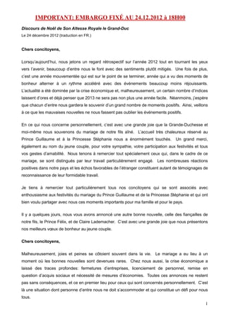 IMPORTANT: EMBARGO FIXÉ AU 24.12.2012 à 18H00
Discours de Noël de Son Altesse Royale le Grand-Duc
Le 24 décembre 2012 (traduction en FR.)


Chers concitoyens,

Lorsqu’aujourd’hui, nous jetons un regard rétrospectif sur l’année 2012 tout en tournant les yeux
vers l’avenir, beaucoup d’entre nous le font avec des sentiments plutôt mitigés. Une fois de plus,
c’est une année mouvementée qui est sur le point de se terminer, année qui a vu des moments de
bonheur alterner à un rythme accéléré avec des événements beaucoup moins réjouissants.
L’actualité a été dominée par la crise économique et, malheureusement, un certain nombre d’indices
laissent d’ores et déjà penser que 2013 ne sera pas non plus une année facile. Néanmoins, j’espère
que chacun d’entre nous gardera le souvenir d’un grand nombre de moments positifs. Ainsi, veillons
à ce que les mauvaises nouvelles ne nous fassent pas oublier les événements positifs.

En ce qui nous concerne personnellement, c’est avec une grande joie que la Grande-Duchesse et
moi-même nous souvenons du mariage de notre fils aîné. L’accueil très chaleureux réservé au
Prince Guillaume et à la Princesse Stéphanie nous a énormément touchés.           Un grand merci,
également au nom du jeune couple, pour votre sympathie, votre participation aux festivités et tous
vos gestes d’amabilité. Nous tenons à remercier tout spécialement ceux qui, dans le cadre de ce
mariage, se sont distingués par leur travail particulièrement engagé. Les nombreuses réactions
positives dans notre pays et les échos favorables de l’étranger constituent autant de témoignages de
reconnaissance de leur formidable travail.

Je tiens à remercier tout particulièrement tous nos concitoyens qui se sont associés avec
enthousiasme aux festivités du mariage du Prince Guillaume et de la Princesse Stéphanie et qui ont
bien voulu partager avec nous ces moments importants pour ma famille et pour le pays.

Il y a quelques jours, nous vous avons annoncé une autre bonne nouvelle, celle des fiançailles de
notre fils, le Prince Félix, et de Claire Lademacher. C’est avec une grande joie que nous présentons
nos meilleurs vœux de bonheur au jeune couple.

Chers concitoyens,

Malheureusement, joies et peines se côtoient souvent dans la vie. Le mariage a eu lieu à un
moment où les bonnes nouvelles sont devenues rares. Chez nous aussi, la crise économique a
laissé des traces profondes: fermetures d’entreprises, licenciement de personnel, remise en
question d’acquis sociaux et nécessité de mesures d’économies. Toutes ces annonces ne restent
pas sans conséquences, et ce en premier lieu pour ceux qui sont concernés personnellement. C’est
là une situation dont personne d’entre nous ne doit s’accommoder et qui constitue un défi pour nous
tous.
                                                                                                  1
 