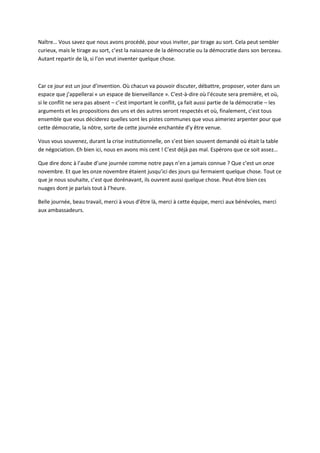 Naître… Vous savez que nous avons procédé, pour vous inviter, par tirage au sort. Cela peut sembler
curieux, mais le tirage au sort, c’est la naissance de la démocratie ou la démocratie dans son berceau.
Autant repartir de là, si l’on veut inventer quelque chose.



Car ce jour est un jour d’invention. Où chacun va pouvoir discuter, débattre, proposer, voter dans un
espace que j’appellerai « un espace de bienveillance ». C'est-à-dire où l’écoute sera première, et où,
si le conflit ne sera pas absent – c’est important le conflit, ça fait aussi partie de la démocratie – les
arguments et les propositions des uns et des autres seront respectés et où, finalement, c’est tous
ensemble que vous déciderez quelles sont les pistes communes que vous aimeriez arpenter pour que
cette démocratie, la nôtre, sorte de cette journée enchantée d’y être venue.

Vous vous souvenez, durant la crise institutionnelle, on s’est bien souvent demandé où était la table
de négociation. Eh bien ici, nous en avons mis cent ! C’est déjà pas mal. Espérons que ce soit assez…

Que dire donc à l’aube d’une journée comme notre pays n’en a jamais connue ? Que c’est un onze
novembre. Et que les onze novembre étaient jusqu’ici des jours qui fermaient quelque chose. Tout ce
que je nous souhaite, c’est que dorénavant, ils ouvrent aussi quelque chose. Peut-être bien ces
nuages dont je parlais tout à l’heure.

Belle journée, beau travail, merci à vous d’être là, merci à cette équipe, merci aux bénévoles, merci
aux ambassadeurs.
 