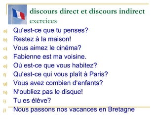 discours direct et discours indirect exercices Qu‘est-ce que tu penses? Restez à la maison! Vous aimez le cinéma? Fabienne est ma voisine. Où est-ce que vous habitez? Qu‘est-ce qui vous plaît à Paris? Vous avez combien d‘enfants? N‘oubliez pas le disque! Tu es élève? Nous passons nos vacances en Bretagne 