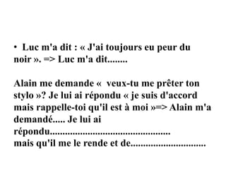 • Luc m'a dit : « J'ai toujours eu peur du
noir ». => Luc m'a dit........
Alain me demande « veux-tu me prêter ton
stylo »? Je lui ai répondu « je suis d'accord
mais rappelle-toi qu'il est à moi »=> Alain m'a
demandé..... Je lui ai
répondu................................................
mais qu'il me le rende et de..............................
 