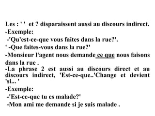 Les : ' ' et ? disparaissent aussi au discours indirect.
-Exemple:
-'Qu'est-ce-que vous faites dans la rue?'.
' -Que faites-vous dans la rue?'
-Monsieur l'agent nous demande ce que nous faisons
dans la rue .
-La phrase 2 est aussi au discours direct et au
discours indirect, 'Est-ce-que..'Change et devient
'si... '
-Exemple:
-'Est-ce-que tu es malade?'
-Mon ami me demande si je suis malade .
 