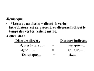 -Remarque:
• *Lorsque au discours direct le verbe
introducteur est au présent, au discours indirect le
temps des verbes reste le même.
-Conclusion:
Discours direct . Discours indirect.
-Qu'est - que ...... = ce que......
-Que ....... = ce que.....
-Est-ce-que.... = si......
 