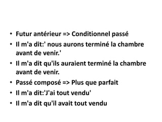 • Futur antérieur => Conditionnel passé
• Il m'a dit:' nous aurons terminé la chambre
avant de venir.'
• Il m'a dit qu'ils auraient terminé la chambre
avant de venir.
• Passé composé => Plus que parfait
• Il m'a dit:'J'ai tout vendu'
• Il m'a dit qu'il avait tout vendu
 