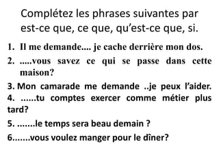 Complétez les phrases suivantes par
est-ce que, ce que, qu’est-ce que, si.
1. Il me demande.... je cache derrière mon dos.
2. .....vous savez ce qui se passe dans cette
maison?
3. Mon camarade me demande ..je peux l’aider.
4. ......tu comptes exercer comme métier plus
tard?
5. .......le temps sera beau demain ?
6.......vous voulez manger pour le dîner?
 