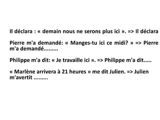 Il déclara : « demain nous ne serons plus ici ». => Il déclara
Pierre m'a demandé: « Manges-tu ici ce midi? » => Pierre
m'a demandé.........
Philippe m'a dit: « Je travaille ici ». => Philippe m'a dit.....
« Marlène arrivera à 21 heures » me dit Julien. => Julien
m'avertit .........
 