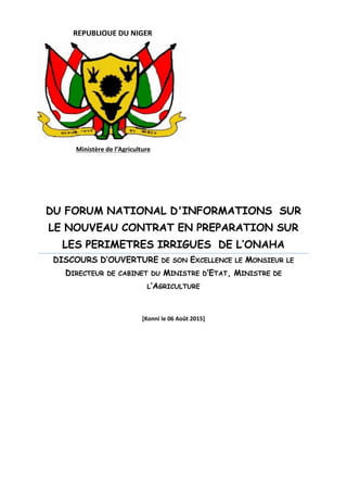 DU FORUM NATIONAL D'INFORMATIONS SUR
LE NOUVEAU CONTRAT EN PREPARATION SUR
LES PERIMETRES IRRIGUES DE L’ONAHA
DISCOURS D’OUVERTURE DE SON EXCELLENCE LE MONSIEUR LE
DIRECTEUR DE CABINET DU MINISTRE D’ETAT, MINISTRE DE
L’AGRICULTURE
[Konni le 06 Août 2015]
Ministère de l’Agriculture
REPUBLIQUE DU NIGER
 