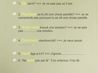 1. Où est-il? ==> Je ne sais pas où il est.
2. Pourquoi as-tu dit une chose pareille? ==> Je ne
comprends pas pourquoi tu as dit une chose pareille.
3. Avez-vous trouvé une solution? ==> Je ne sais
pas…………. une solution.
4. Comment viendront-ils? ==> Je veux savoir
…………..
5. Quel âge a-t-il? ==> J'ignore…………………… .
6. “Ne sors pas par là” Il lui ordonna / il lui dit
 