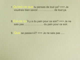 7. Qu'est-ce que tu penses de tout ça? ==> Je
voudrais bien savoir……………… de tout ça.
8.Est-ce qu'il y a du pain pour ce soir? ==> Je ne
sais pas…………………. du pain pour ce soir.
9. Que se passe-t-il? ==> Je ne sais pas .....
 
