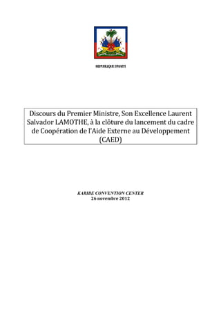  
                                  REPUBLIQUE	
  	
  D’HAITI	
  


                                                	
  
	
  

   Discours	
  du	
  Premier	
  Ministre,	
  Son	
  Excellence	
  Laurent	
  
  Salvador	
  LAMOTHE,	
  à	
  la	
  clôture	
  du	
  lancement	
  du	
  cadre	
  
   de	
  Coopération	
  de	
  l’Aide	
  Externe	
  au	
  Développement	
  
                                  (CAED)	
  
	
  
	
  
	
  
	
  
	
  
	
  
	
  
                         KARIBE CONVENTION CENTER
                              26	
  novembre	
  2012	
  
                                                	
                       	
  
 