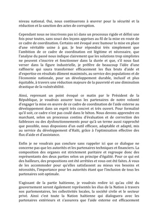 niveau	
   national.	
   Oui,	
   nous	
   continuerons	
   à	
   œuvrer	
   pour	
   la	
   sécurité	
   et	
   la	
  
réduction	
  et	
  la	
  sanction	
  des	
  actes	
  de	
  corruption.	
  
	
  
Cependant	
  nous	
  ne	
  inscrivons	
  pas	
  ici	
  dans	
  un	
  processus	
  rigide	
  et	
  défini	
  une	
  
fois	
   pour	
   toutes,	
   sans	
   souci	
   des	
   leçons	
   apprises	
   au	
   fil	
   de	
   la	
   mise	
   en	
   route	
   de	
  
ce	
  cadre	
  de	
  coordination.	
  Certains	
  ont	
  évoqué	
  avec	
  humour	
  la	
  mise	
  en	
  place	
  
d’une	
   véritable	
   usine	
   à	
   gaz.	
   Je	
   leur	
   répondrai	
   très	
   simplement	
   que	
  
l’ambition	
   de	
   ce	
   cadre	
   de	
   coordination	
   est	
   légitime	
   et	
   nécessaire,	
   que	
  
l’analyse	
  du	
  passé	
  nous	
  indique	
  clairement	
  que	
  les	
  solutions	
  trop	
  simplistes	
  
ne	
   peuvent	
   s’inscrire	
   et	
   fonctionner	
   dans	
   la	
   durée	
   et	
   que,	
   s’il	
   nous	
   faut	
  
verser	
   dans	
   la	
   figure	
   industrielle,	
   je	
   préfère	
   de	
   beaucoup	
   l’idée	
   d’une	
  
raffinerie	
   qui	
   saura	
   transformer	
   efficacement	
   les	
   flux	
   bruts	
   d’aide	
   et	
  
d’expertise	
  en	
  résultats	
  dûment	
  maximisés,	
  au	
  service	
  des	
  populations	
  et	
  de	
  
l’économie	
   nationale,	
   pour	
   un	
   développement	
   durable,	
   inclusif	
   et	
   plus	
  
équitable,	
  à	
  travers	
  une	
  réduction	
  majeure	
  de	
  la	
  pauvreté	
  et	
  une	
  diminution	
  
drastique	
  de	
  la	
  vulnérabilité.	
  
	
  
Ainsi,	
   reprenant	
   un	
   point	
   évoqué	
   ce	
   matin	
   par	
   le	
   Président	
   de	
   la	
  
République,	
   je	
   voudrais	
   assurer	
   tous	
   les	
   partenaires	
   de	
   notre	
   volonté	
  
d’engager	
  la	
  mise	
  en	
  œuvre	
  de	
  ce	
  cadre	
  de	
  coordination	
  de	
  l’aide	
  externe	
  au	
  
développement	
   dans	
   un	
   esprit	
   très	
   concret	
   et	
   très	
   ouvert.	
   Pour	
   formalisé	
  
qu’il	
   soit,	
   ce	
   cadre	
   n’est	
   pas	
   coulé	
   dans	
   le	
   béton.	
   Nous	
   devons	
   apprendre	
   en	
  
marchant,	
   selon	
   un	
   processus	
   continu	
   d’évaluation	
   et	
   de	
   correction	
   des	
  
faiblesses	
  ou	
  des	
  dysfonctionnements	
  pour	
  qu’à	
  un	
  terme	
  aussi	
  rapproché	
  
que	
   possible,	
   nous	
   disposions	
   d’un	
   outil	
   efficace,	
   adaptable	
   et	
   adapté,	
   mis	
  
au	
   service	
   du	
   développement	
   d’Haïti,	
   grâce	
   à	
   l’optimisation	
   effective	
   des	
  
flux	
  d’aide	
  et	
  d’assistance.	
  
	
  
Enfin	
   je	
   ne	
   voudrais	
   pas	
   conclure	
   sans	
   rappeler	
   ici	
   que	
   ce	
   dialogue	
   ne	
  
concerne	
  pas	
  que	
  les	
  autorités	
  et	
  les	
  partenaires	
  techniques	
  et	
  financiers.	
  La	
  
composition	
   des	
   organes	
   est	
   strictement	
   paritaire	
   et	
   regroupe	
   donc	
   des	
  
représentants	
  des	
  deux	
  parties	
  selon	
  un	
  principe	
  d’égalité.	
  Pour	
  ce	
  qui	
  est	
  
des	
  bailleurs,	
  des	
  propositions	
  ont	
  été	
  arrêtées	
  et	
  vous	
  ont	
  été	
  faites.	
  A	
  vous	
  
de	
   les	
   accommoder	
   pour	
   qu’elles	
   satisfassent	
   au	
   mieux	
   vos	
   besoins	
   et	
  
nécessités,	
  l’importance	
  pour	
  les	
  autorités	
  étant	
  que	
  l’inclusion	
  de	
  tous	
  les	
  
partenaires	
  soit	
  optimale.	
  
	
  
S’agissant	
   de	
   la	
   partie	
   haïtienne,	
   je	
   voudrais	
   redire	
   ici	
   qu’au	
   côté	
   du	
  
gouvernement	
  seront	
  également	
  représentés	
  les	
  élus	
  de	
  la	
  Nation	
  à	
  travers	
  
nos	
   parlementaires,	
   les	
   collectivités	
   locales,	
   la	
   société	
   civile	
   et	
   le	
   secteur	
  
privé.	
   Ainsi	
   c’est	
   toute	
   la	
   Nation	
   haïtienne	
   qui	
   dialoguera	
   avec	
   les	
  
partenaires	
   extérieurs	
   et	
   s’assurera	
   que	
   l’aide	
   externe	
   est	
   efficacement	
  
 