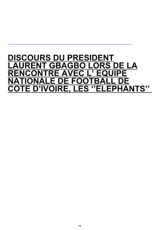 DISCOURS DU PRESIDENT
LAURENT GBAGBO LORS DE LA
RENCONTRE AVEC L’ EQUIPE
NATIONALE DE FOOTBALL DE
COTE D’IVOIRE, LES ‘’ELEPHANTS’’




               1/4
 