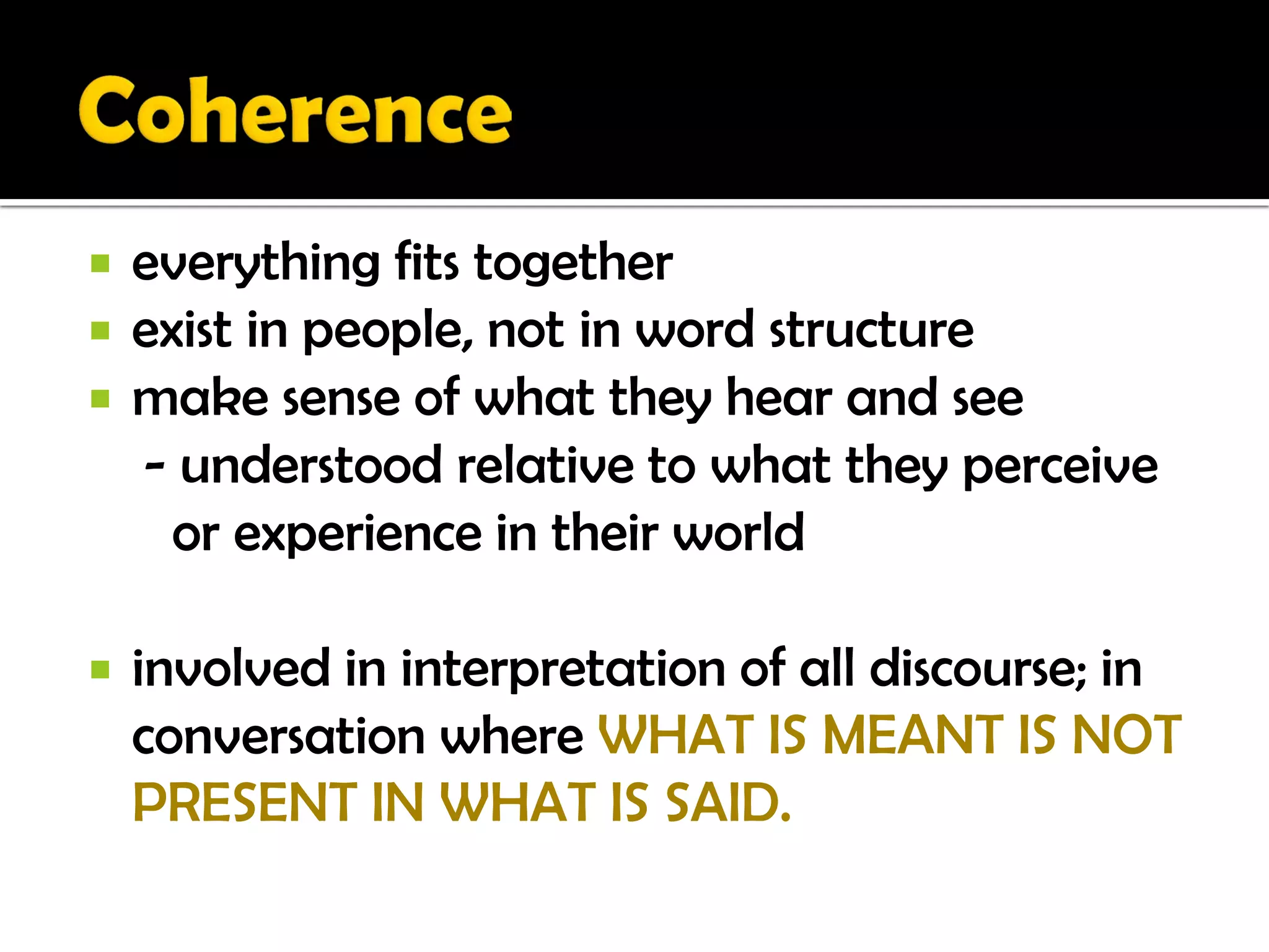    everything fits together
   exist in people, not in word structure
   make sense of what they hear and see
    - understood relative to what they perceive
      or experience in their world

   involved in interpretation of all discourse; in
    conversation where WHAT IS MEANT IS NOT
    PRESENT IN WHAT IS SAID.
 