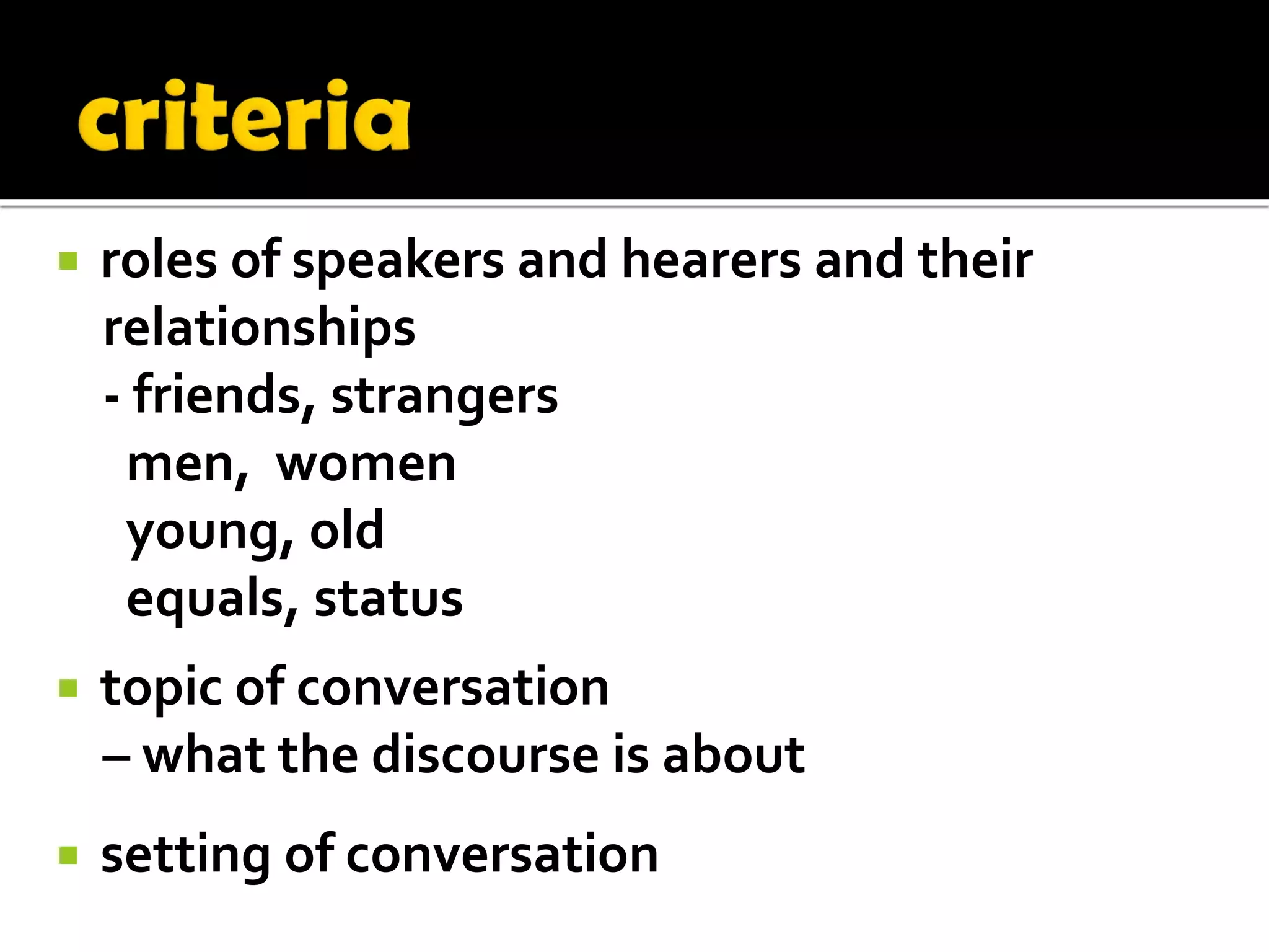    roles of speakers and hearers and their
    relationships
    - friends, strangers
     men, women
     young, old
     equals, status
   topic of conversation
    – what the discourse is about
   setting of conversation
 
