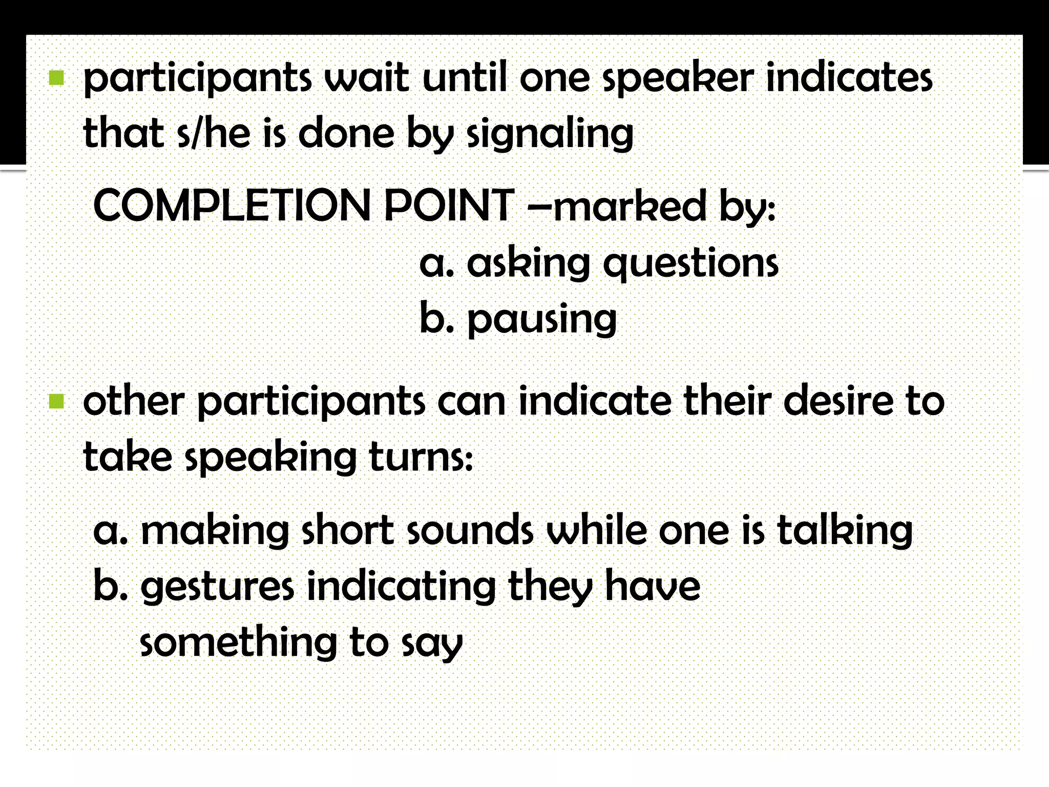    participants wait until one speaker indicates
    that s/he is done by signaling
    COMPLETION POINT –marked by:
                a. asking questions
                b. pausing
   other participants can indicate their desire to
    take speaking turns:
    a. making short sounds while one is talking
    b. gestures indicating they have
       something to say
 