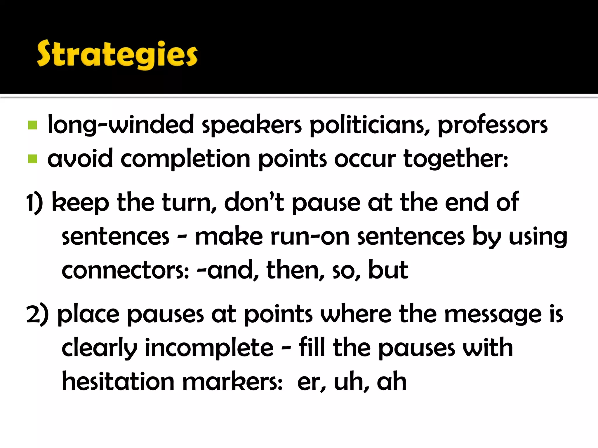   long-winded speakers politicians, professors
   avoid completion points occur together:
1) keep the turn, don’t pause at the end of
    sentences - make run-on sentences by using
    connectors: -and, then, so, but
2) place pauses at points where the message is
   clearly incomplete - fill the pauses with
   hesitation markers: er, uh, ah
 