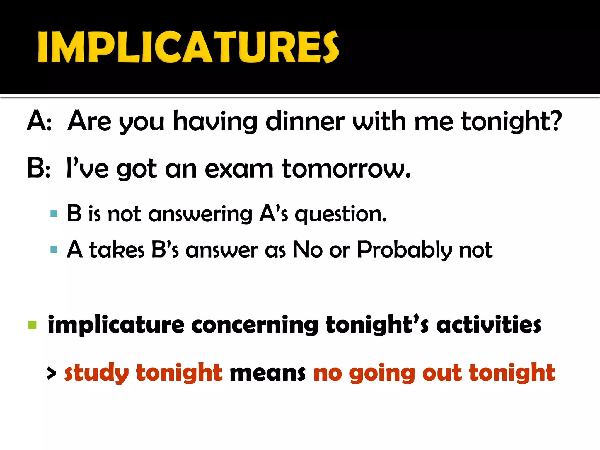 A: Are you having dinner with me tonight?
B: I’ve got an exam tomorrow.
     B is not answering A’s question.
     A takes B’s answer as No or Probably not


   implicature concerning tonight’s activities
    > study tonight means no going out tonight
 