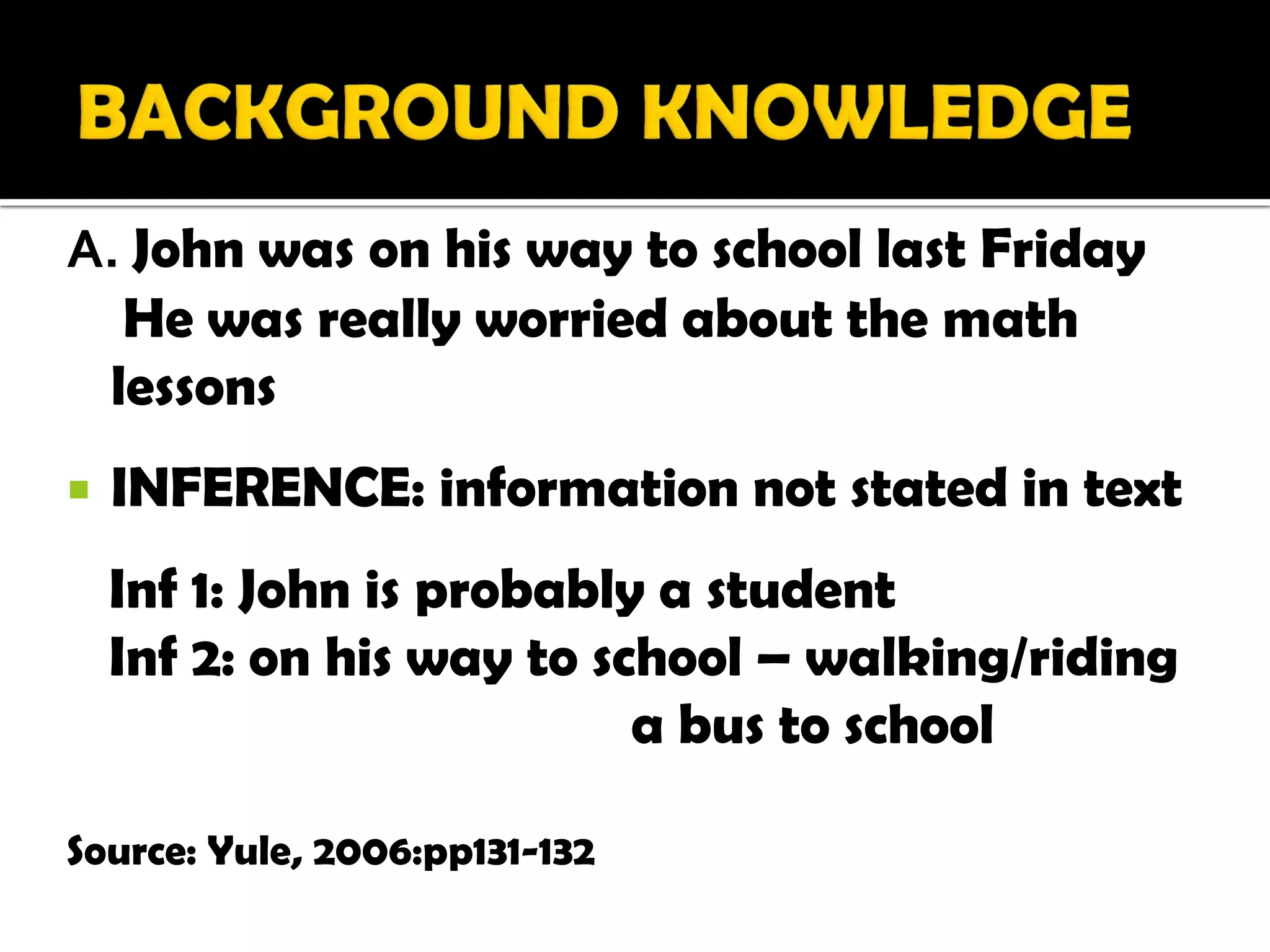 A. John was on his way to school last Friday
  He was really worried about the math
 lessons
   INFERENCE: information not stated in text
    Inf 1: John is probably a student
    Inf 2: on his way to school – walking/riding
                           a bus to school

Source: Yule, 2006:pp131-132
 