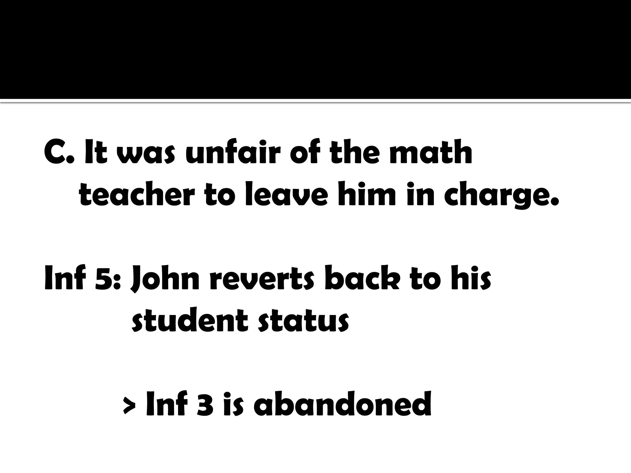 C. It was unfair of the math
  teacher to leave him in charge.

Inf 5: John reverts back to his
       student status

     > Inf 3 is abandoned
 