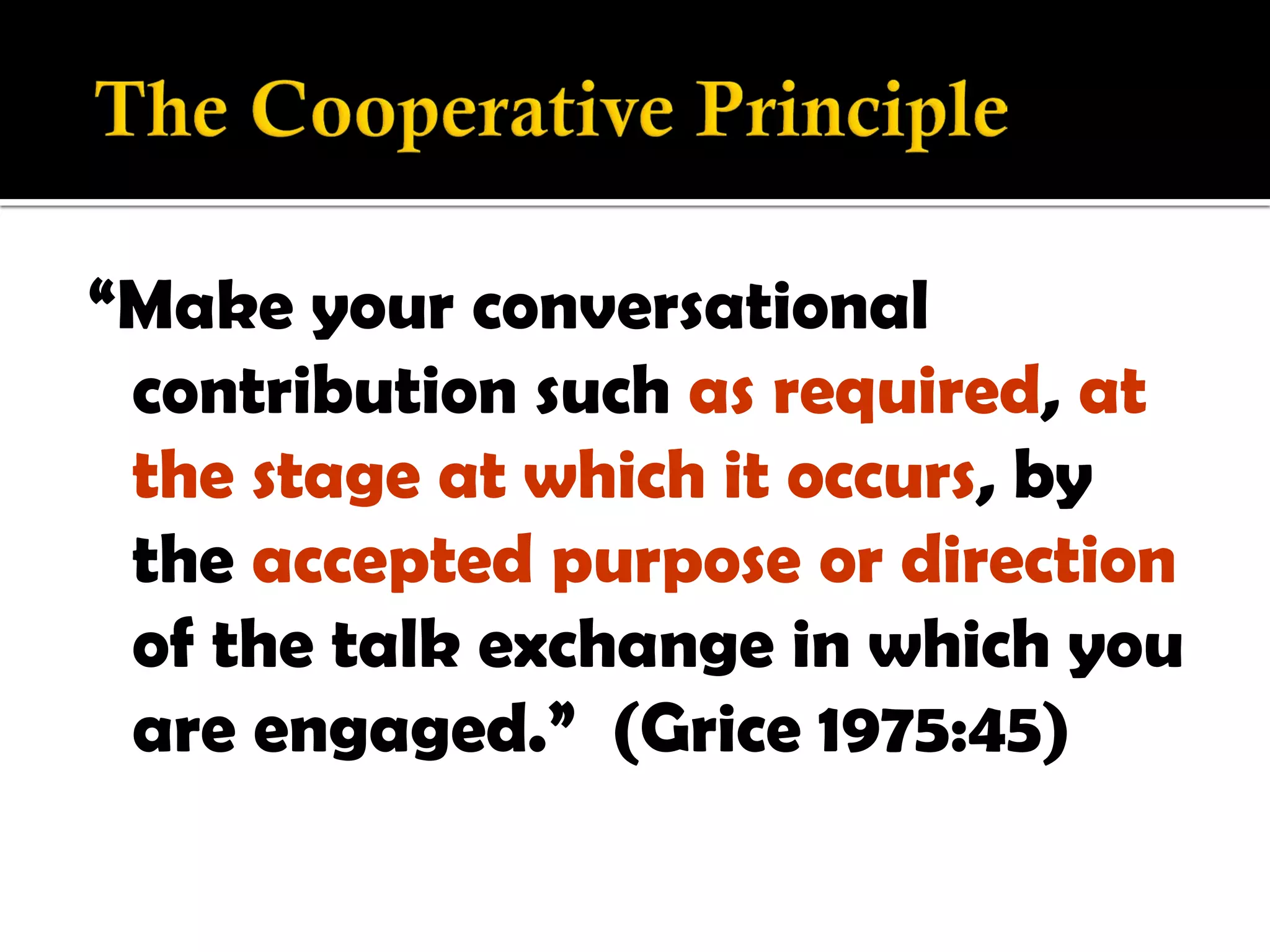 “Make your conversational
 contribution such as required, at
 the stage at which it occurs, by
 the accepted purpose or direction
 of the talk exchange in which you
 are engaged.” (Grice 1975:45)
 
