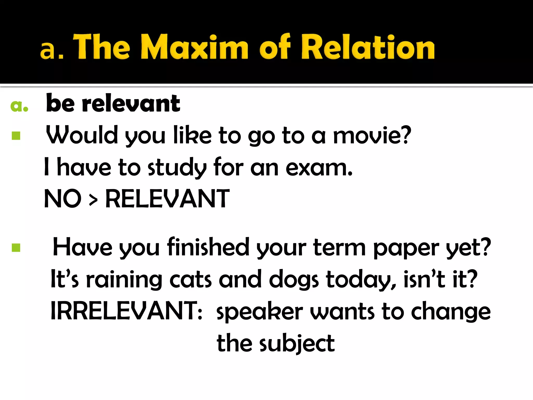 a.   be relevant
    Would you like to go to a movie?
     I have to study for an exam.
     NO > RELEVANT
    Have you finished your term paper yet?
     It’s raining cats and dogs today, isn’t it?
     IRRELEVANT: speaker wants to change
                       the subject
 