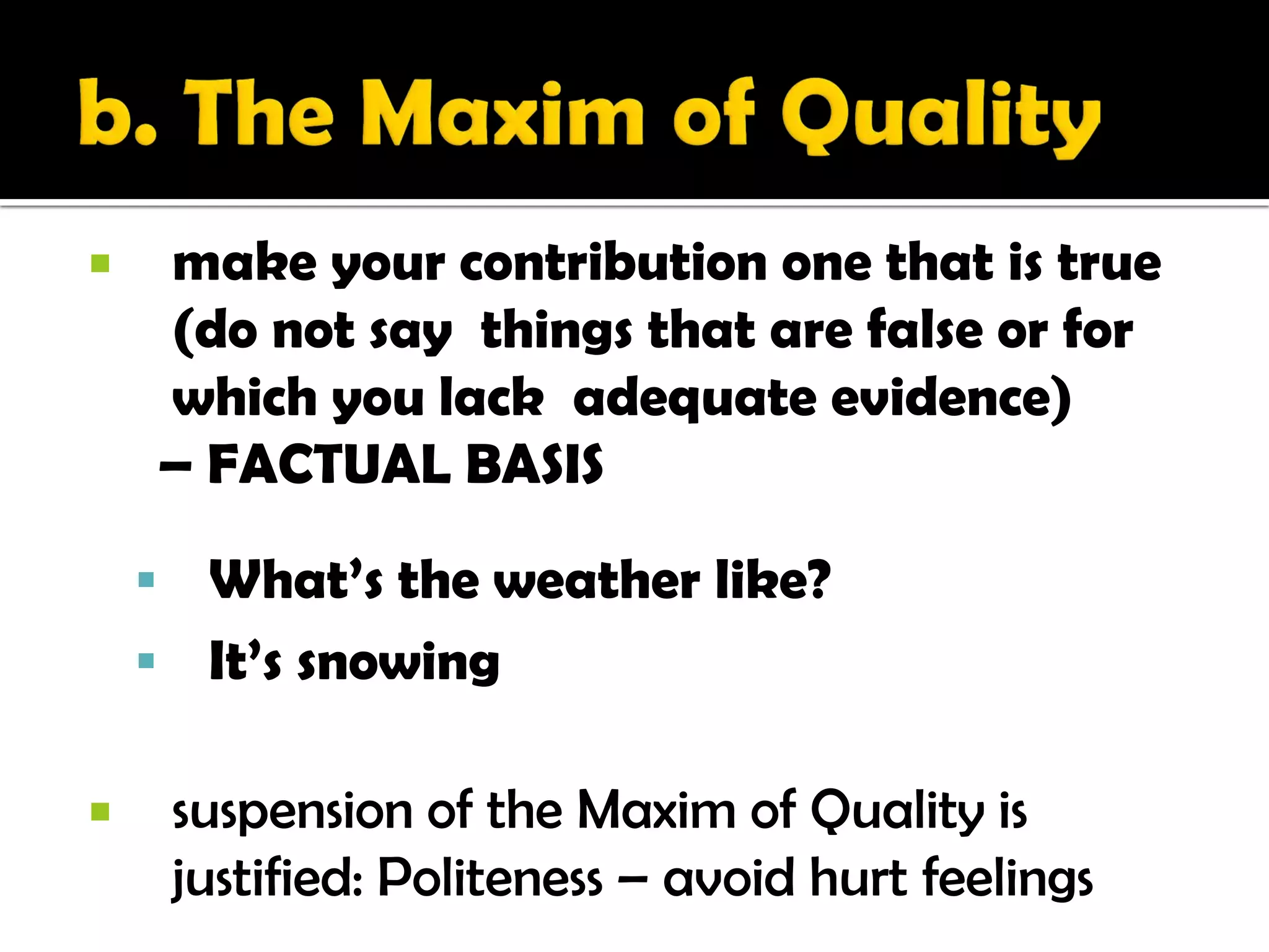        make your contribution one that is true
        (do not say things that are false or for
        which you lack adequate evidence)
        – FACTUAL BASIS

     What’s the weather like?
     It’s snowing

       suspension of the Maxim of Quality is
        justified: Politeness – avoid hurt feelings
 