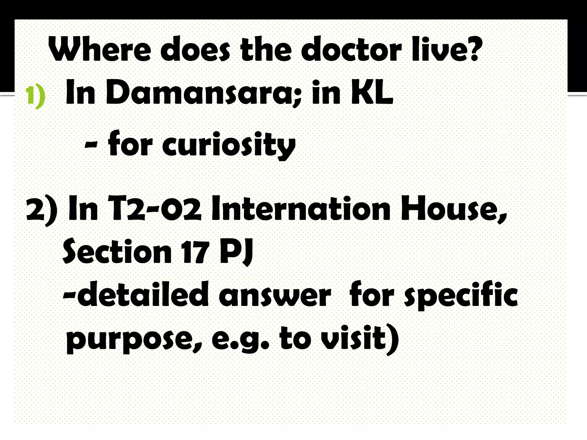 Where does the doctor live?
1) In Damansara; in KL
    - for curiosity
2) In T2-02 Internation House,
  Section 17 PJ
  -detailed answer for specific
   purpose, e.g. to visit)
 