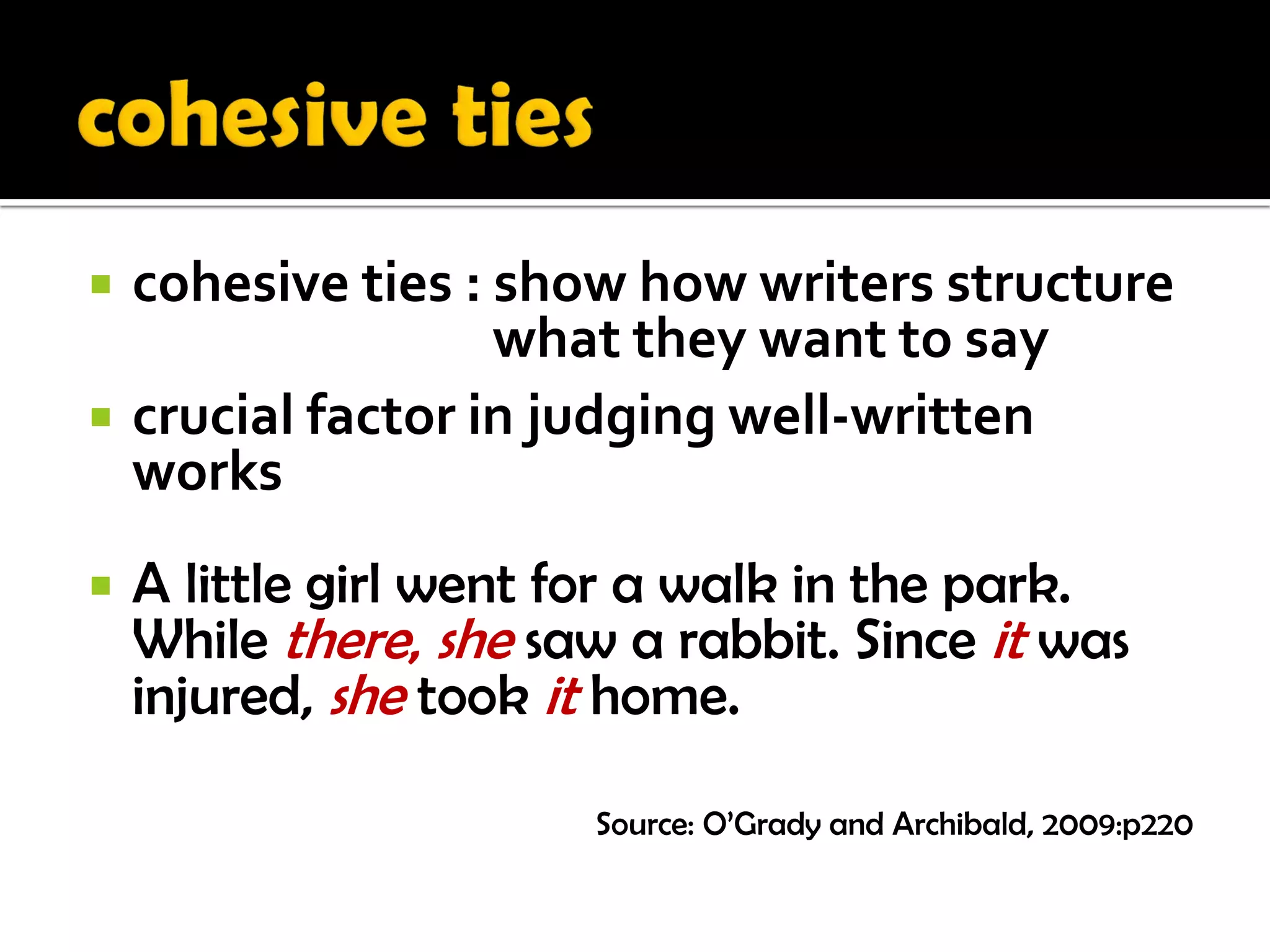    cohesive ties : show how writers structure
                    what they want to say
   crucial factor in judging well-written
    works
   A little girl went for a walk in the park.
    While there, she saw a rabbit. Since it was
    injured, she took it home.

                       Source: O’Grady and Archibald, 2009:p220
 