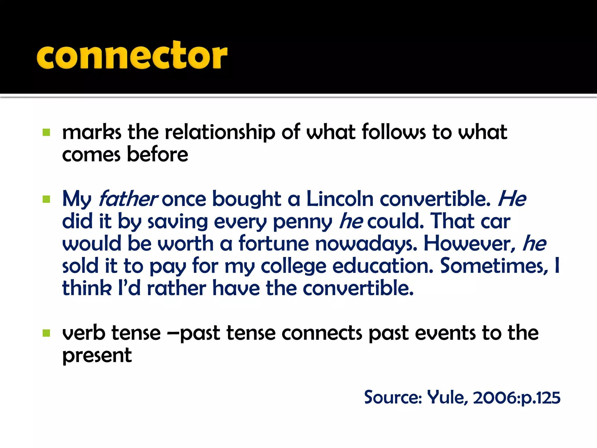    marks the relationship of what follows to what
    comes before
   My father once bought a Lincoln convertible. He
    did it by saving every penny he could. That car
    would be worth a fortune nowadays. However, he
    sold it to pay for my college education. Sometimes, I
    think I’d rather have the convertible.
   verb tense –past tense connects past events to the
    present
                                    Source: Yule, 2006:p.125
 