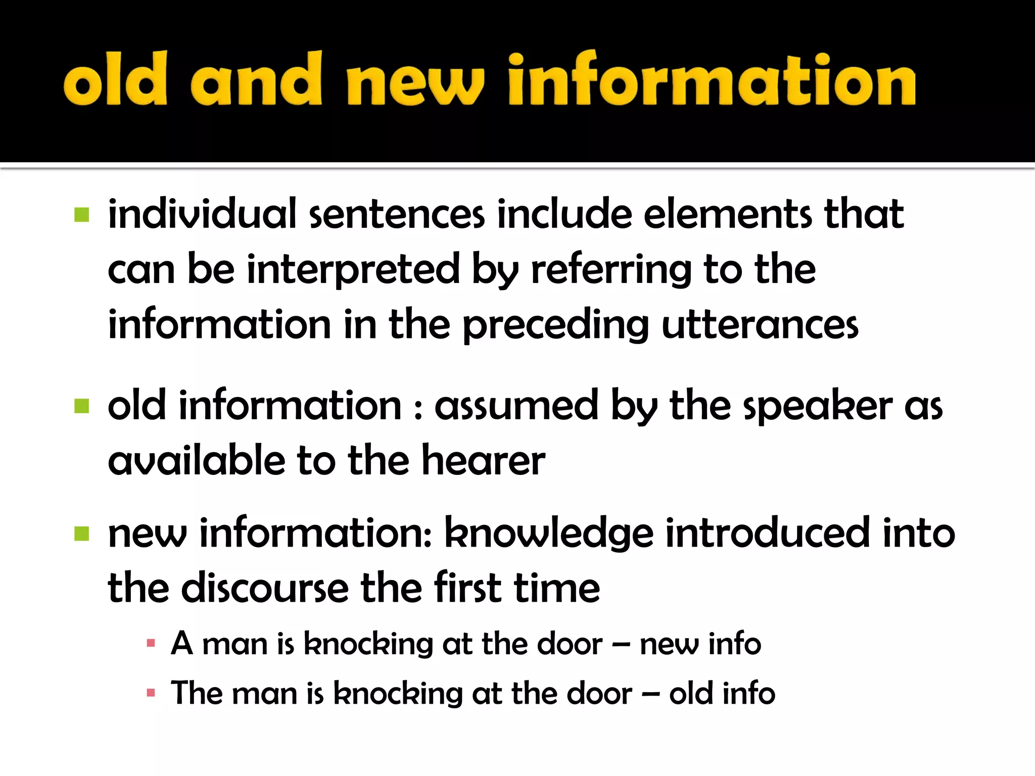    individual sentences include elements that
    can be interpreted by referring to the
    information in the preceding utterances
   old information : assumed by the speaker as
    available to the hearer
   new information: knowledge introduced into
    the discourse the first time
     ▪ A man is knocking at the door – new info
     ▪ The man is knocking at the door – old info
 