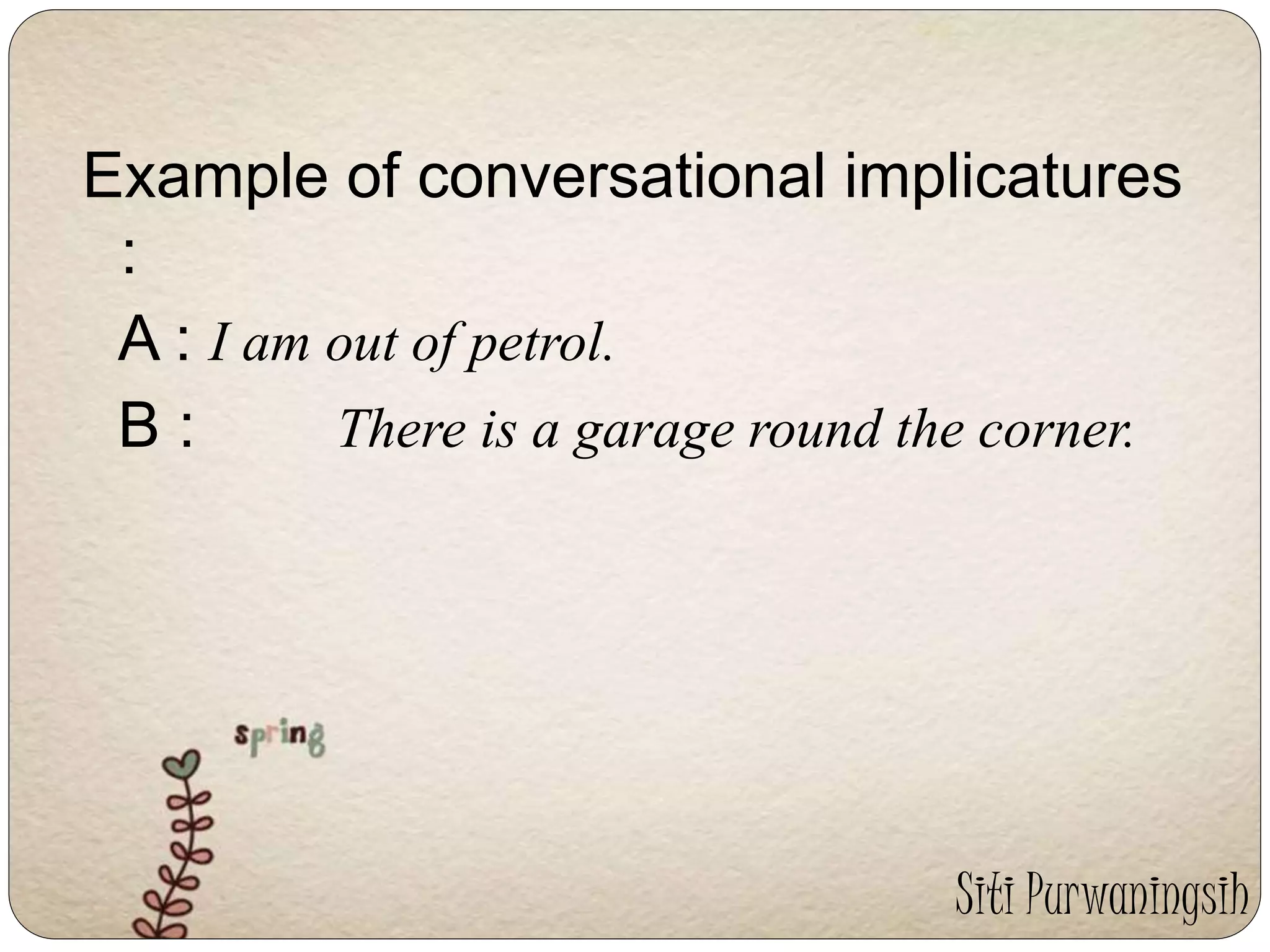 Example of conversational implicatures 
: 
A : I am out of petrol. 
B : There is a garage round the corner. 
Siti Purwaningsih 
 