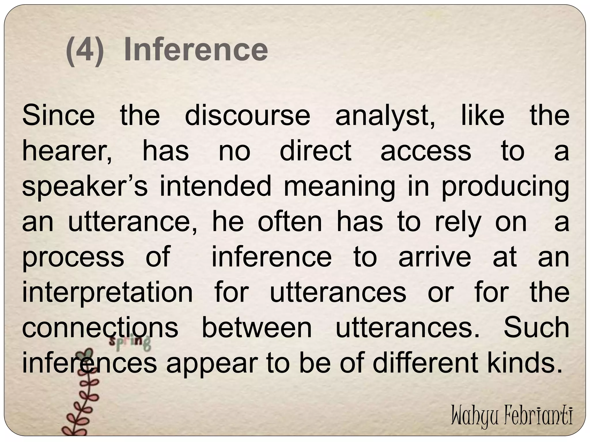 (4) Inference 
Since the discourse analyst, like the 
hearer, has no direct access to a 
speaker’s intended meaning in producing 
an utterance, he often has to rely on a 
process of inference to arrive at an 
interpretation for utterances or for the 
connections between utterances. Such 
inferences appear to be of different kinds. 
Wahyu Febrianti 
 