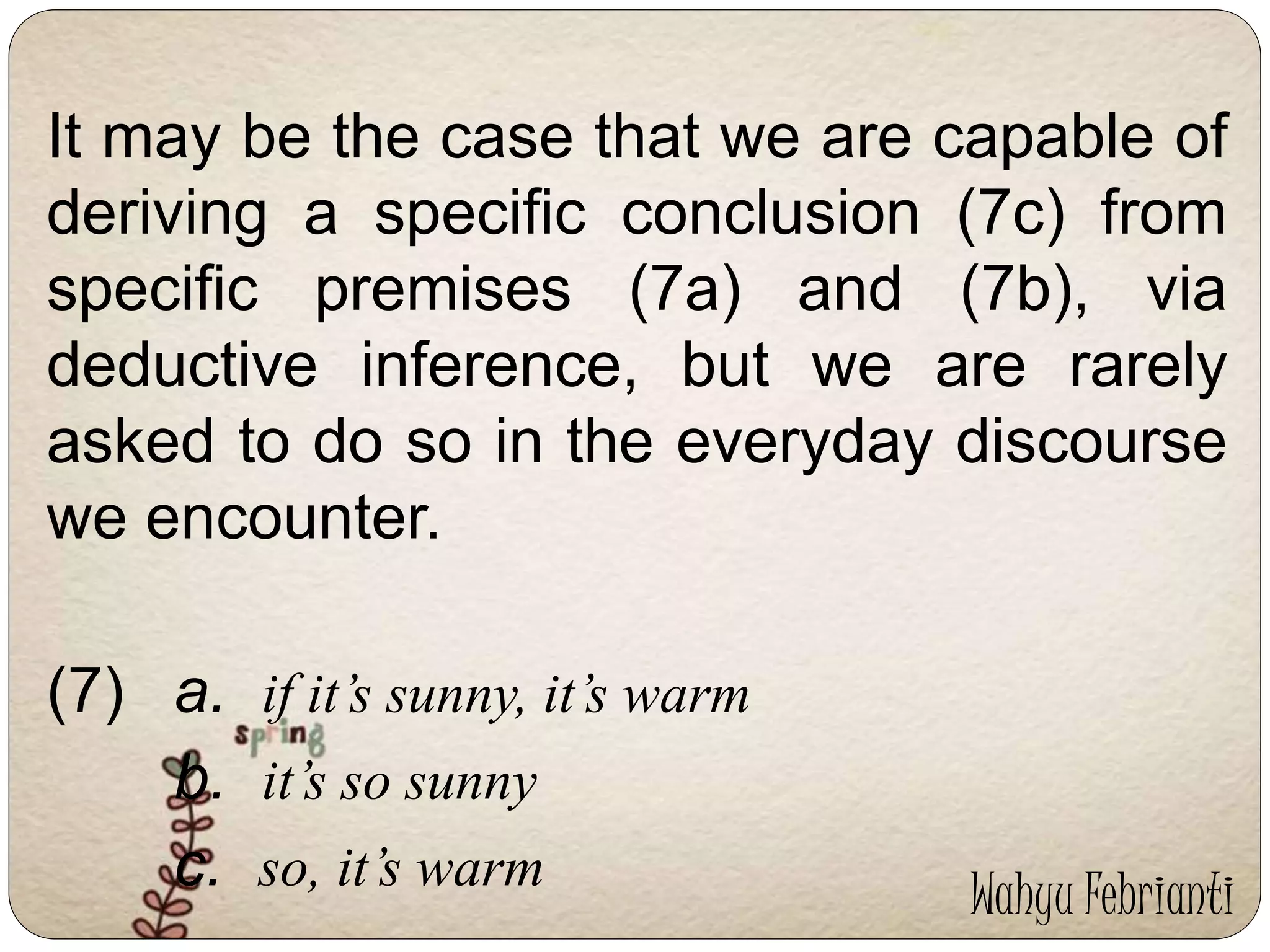 It may be the case that we are capable of 
deriving a specific conclusion (7c) from 
specific premises (7a) and (7b), via 
deductive inference, but we are rarely 
asked to do so in the everyday discourse 
we encounter. 
(7) a. if it’s sunny, it’s warm 
b. it’s so sunny 
c. so, it’s warm Wahyu Febrianti 
 