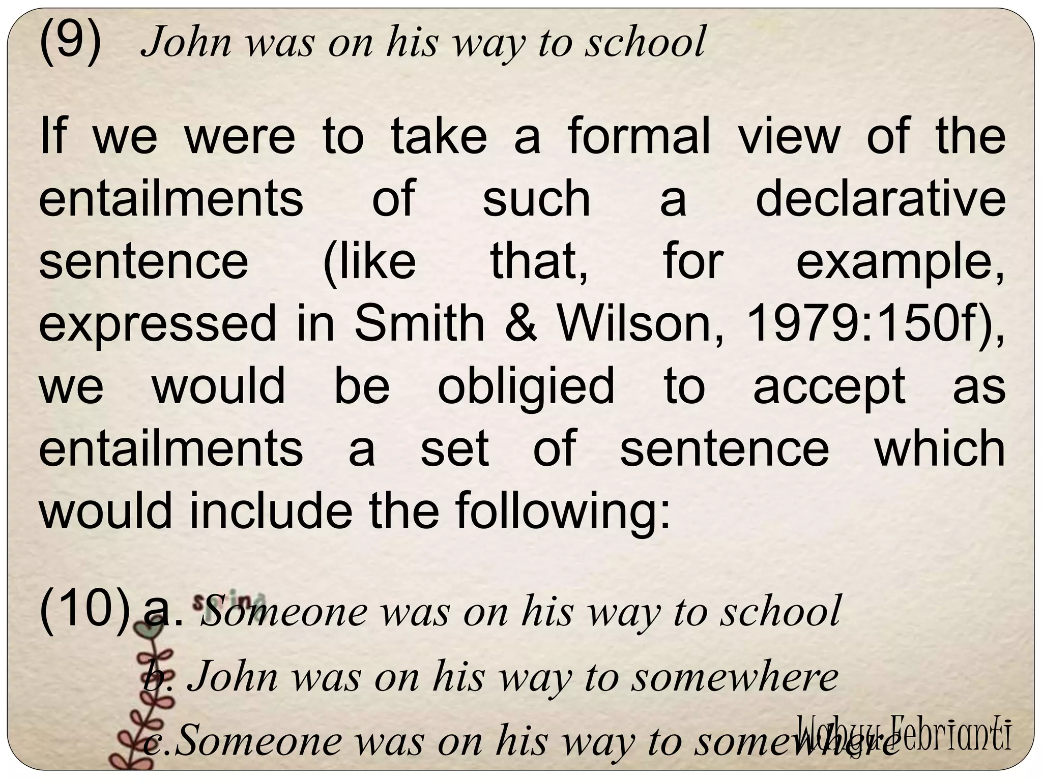 (9) John was on his way to school 
If we were to take a formal view of the 
entailments of such a declarative 
sentence (like that, for example, 
expressed in Smith & Wilson, 1979:150f), 
we would be obligied to accept as 
entailments a set of sentence which 
would include the following: 
(10) a. Someone was on his way to school 
b. John was on his way to somewhere 
c.Someone was on his way to somewhere 
Wahyu Febrianti 
 