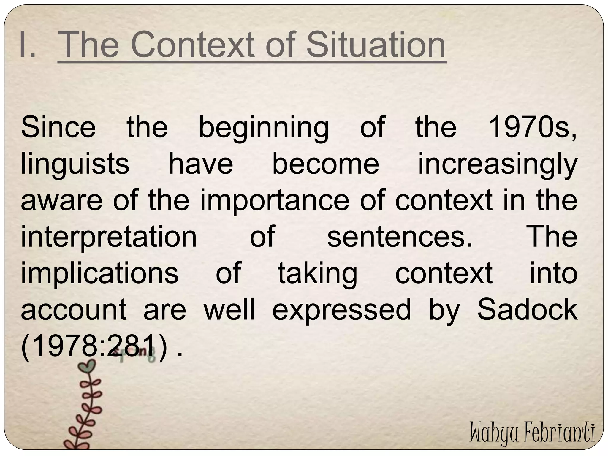 I. The Context of Situation 
Since the beginning of the 1970s, 
linguists have become increasingly 
aware of the importance of context in the 
interpretation of sentences. The 
implications of taking context into 
account are well expressed by Sadock 
(1978:281) . 
Wahyu Febrianti 
 