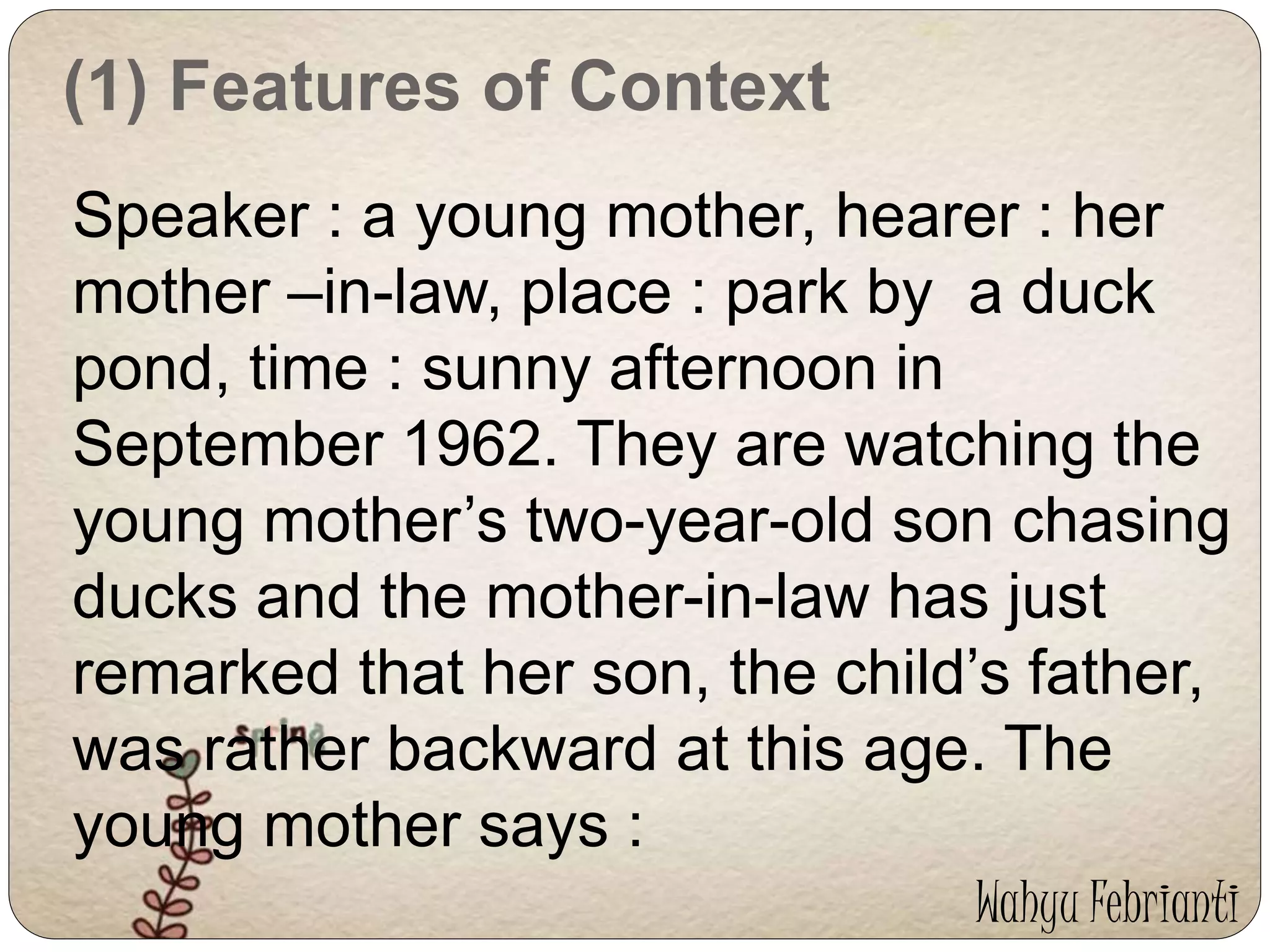 (1) Features of Context 
Speaker : a young mother, hearer : her 
mother –in-law, place : park by a duck 
pond, time : sunny afternoon in 
September 1962. They are watching the 
young mother’s two-year-old son chasing 
ducks and the mother-in-law has just 
remarked that her son, the child’s father, 
was rather backward at this age. The 
young mother says : 
Wahyu Febrianti 
 