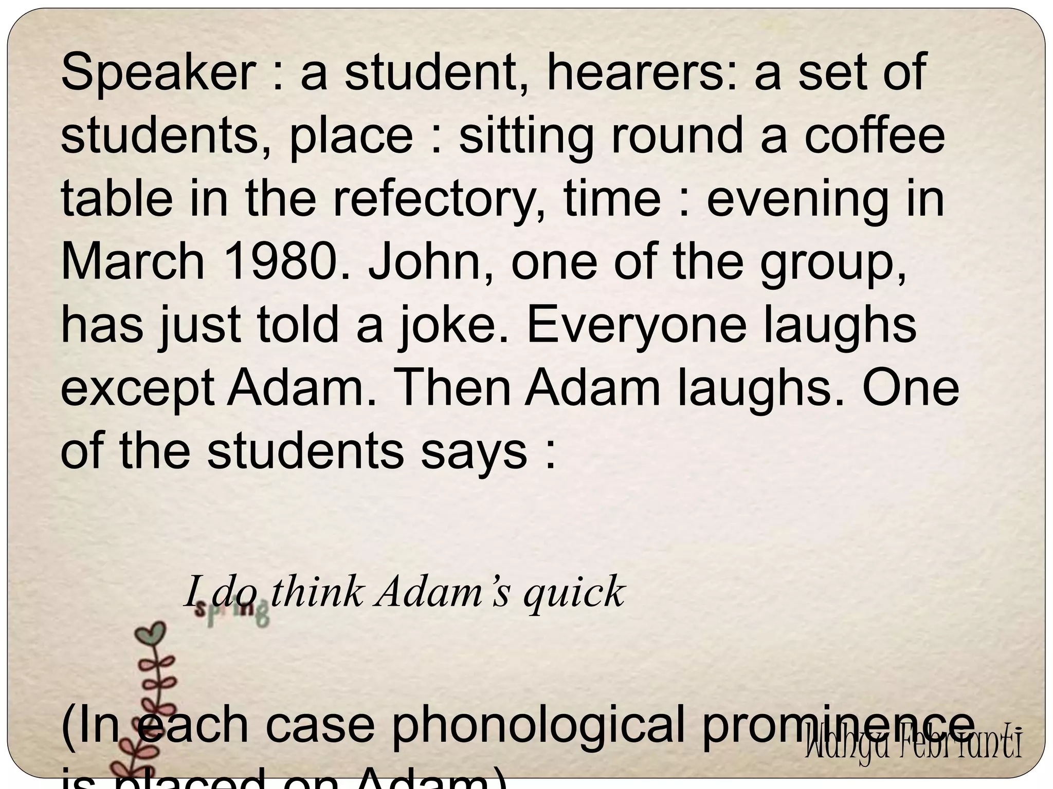 Speaker : a student, hearers: a set of 
students, place : sitting round a coffee 
table in the refectory, time : evening in 
March 1980. John, one of the group, 
has just told a joke. Everyone laughs 
except Adam. Then Adam laughs. One 
of the students says : 
I do think Adam’s quick 
(In each case phonological prominence 
is placed on Adam) 
Wahyu Febrianti 
 