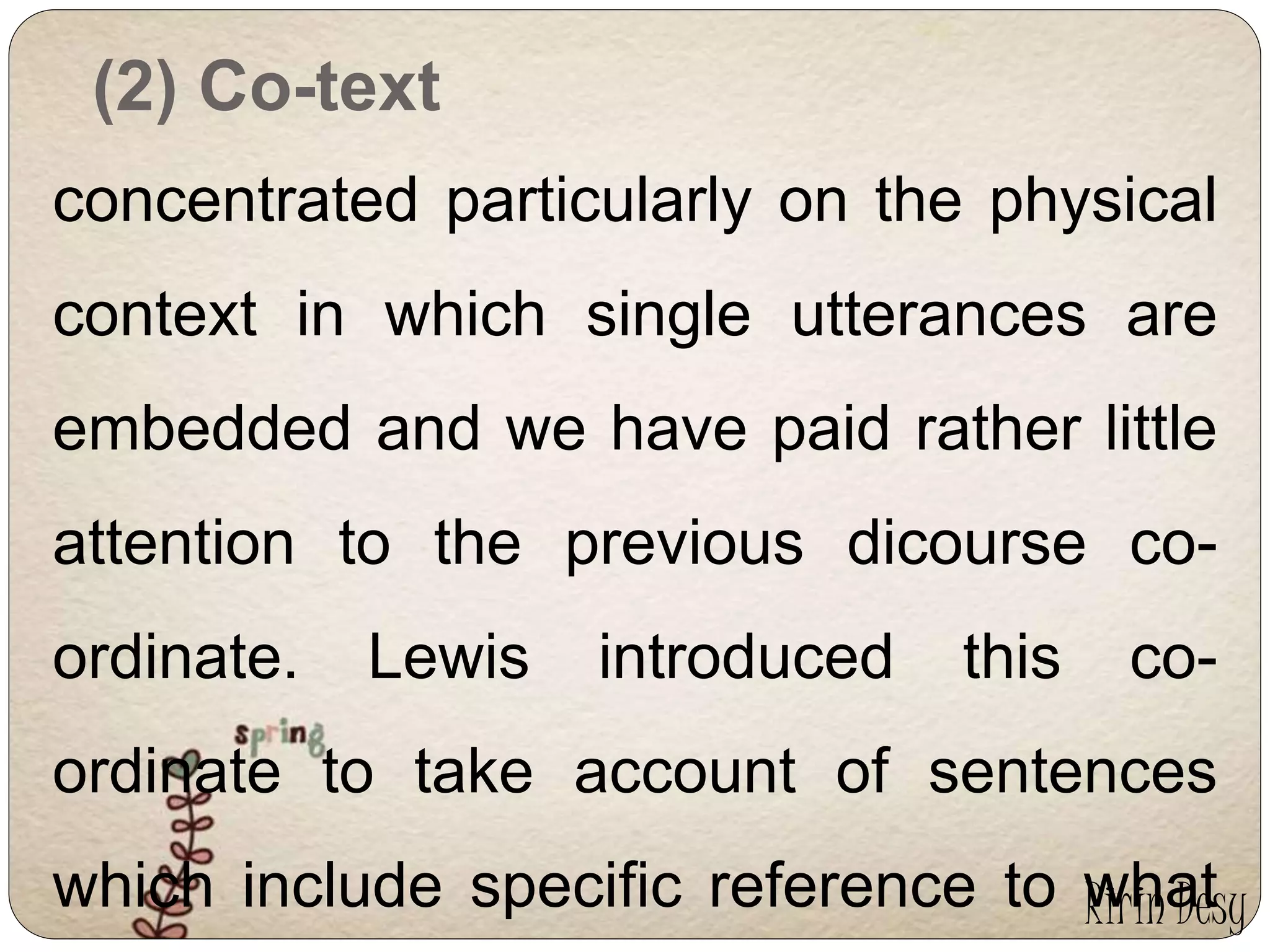 (2) Co-text 
concentrated particularly on the physical 
context in which single utterances are 
embedded and we have paid rather little 
attention to the previous dicourse co-ordinate. 
Lewis introduced this co-ordinate 
to take account of sentences 
which include specific reference to what 
Ririn Desy 
 