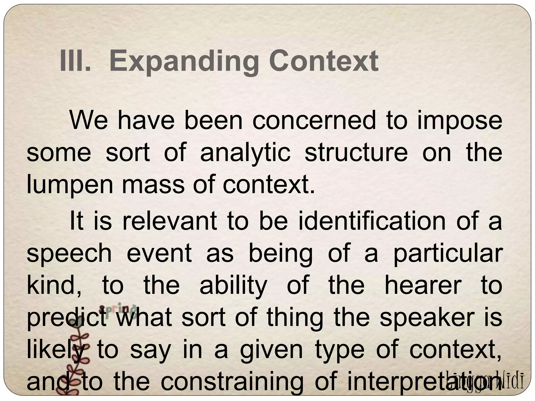 III. Expanding Context 
We have been concerned to impose 
some sort of analytic structure on the 
lumpen mass of context. 
It is relevant to be identification of a 
speech event as being of a particular 
kind, to the ability of the hearer to 
predict what sort of thing the speaker is 
likely to say in a given type of context, 
and to the constraining of interpretation 
Lingga Widi 
 