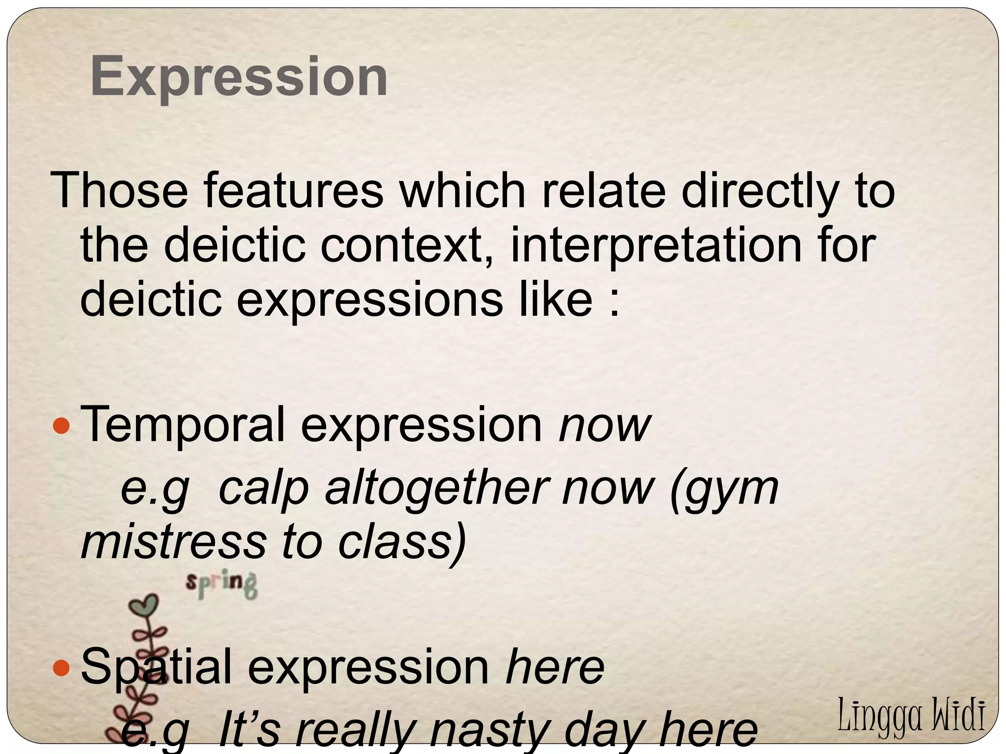 Expression 
Those features which relate directly to 
the deictic context, interpretation for 
deictic expressions like : 
Temporal expression now 
e.g calp altogether now (gym 
mistress to class) 
 Spatial expression here 
e.g It’s really nasty day here Lingga Widi 
 