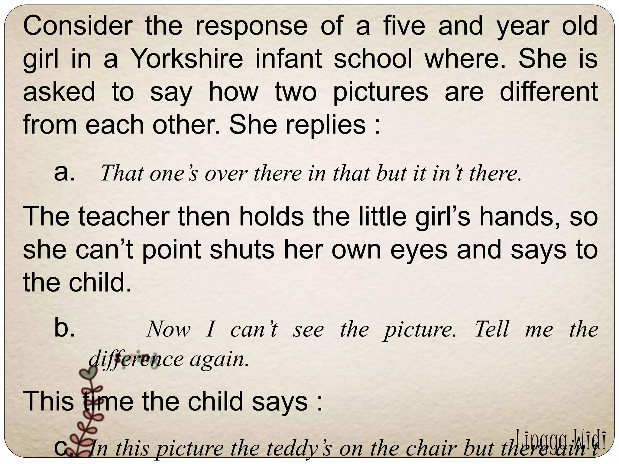 Consider the response of a five and year old 
girl in a Yorkshire infant school where. She is 
asked to say how two pictures are different 
from each other. She replies : 
a. That one’s over there in that but it in’t there. 
The teacher then holds the little girl’s hands, so 
she can’t point shuts her own eyes and says to 
the child. 
b. Now I can’t see the picture. Tell me the 
difference again. 
This time the child says : 
Lingga Widi 
c. In this picture the teddy’s on the chair but there ain’t 
 