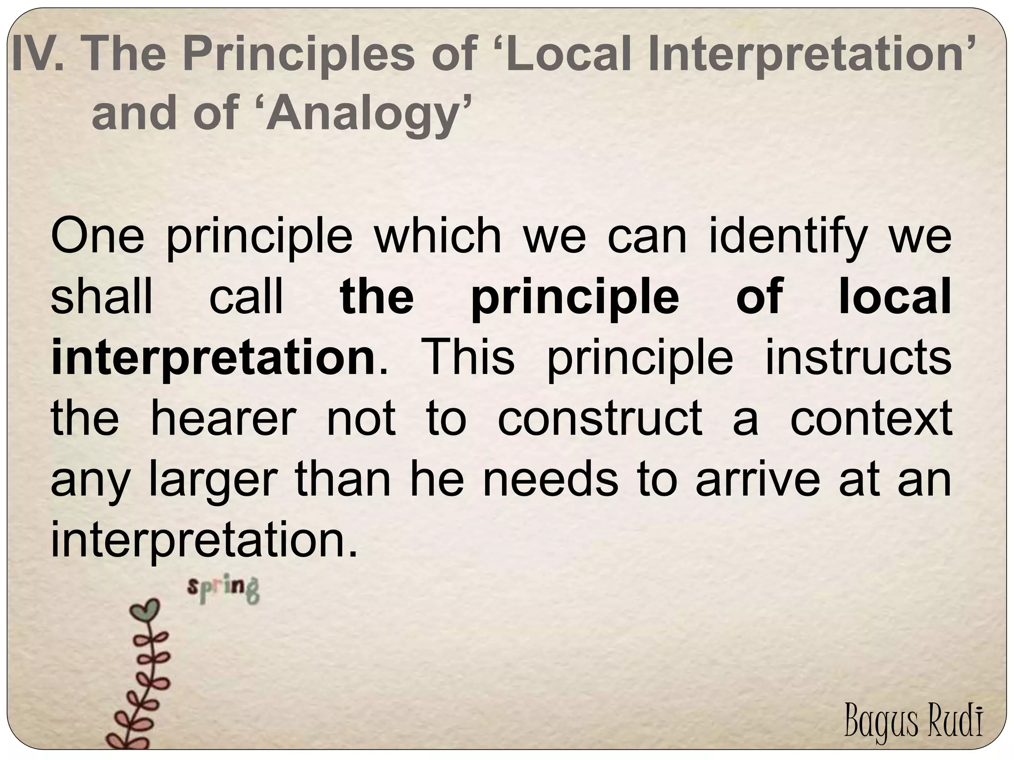 IV. The Principles of ‘Local Interpretation’ 
and of ‘Analogy’ 
One principle which we can identify we 
shall call the principle of local 
interpretation. This principle instructs 
the hearer not to construct a context 
any larger than he needs to arrive at an 
interpretation. 
Bagus Rudi 
 