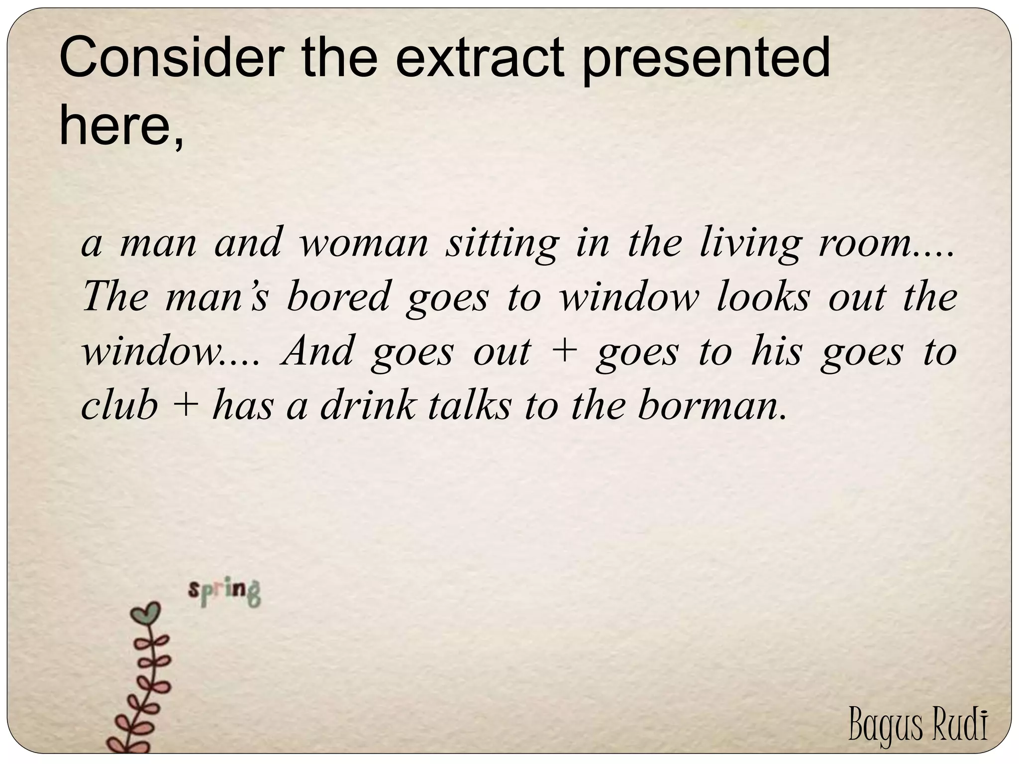 Consider the extract presented 
here, 
a man and woman sitting in the living room.... 
The man’s bored goes to window looks out the 
window.... And goes out + goes to his goes to 
club + has a drink talks to the borman. 
Bagus Rudi 
 